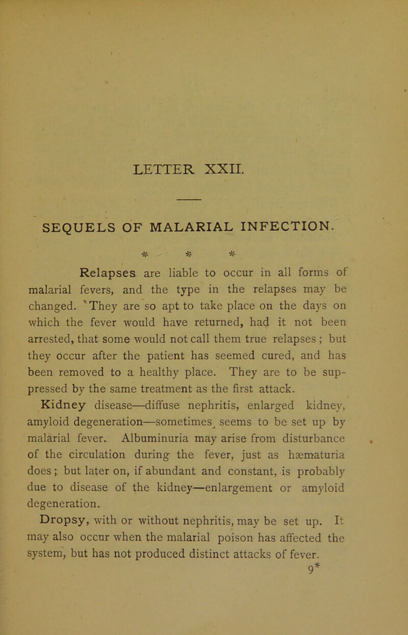 SEQUELS OF MALARIAL INFECTION. ■» # # Relapses are liable to occur in all forms of malarial fevers, and the type in the relapses may be changed. 'They are so apt to take place on the days on which the fever would have returned, had it not been arrested, that some would not call them true relapses ; but they occur after the patient has seemed cured, and has been removed to a healthy place. They are to be sup- pressed by the same treatment as the first attack. Kidney disease—diffuse nephritis, enlarged kidney, amyloid degeneration—sometimes^ seems to be set up by malarial fever. Albuminuria may arise from disturbance of the circulation during the fever, just as haematuria does; but later on, if abundant and constant, is probably due to disease of the kidney—enlargement or amyloid degeneration. Dropsy, with or without nephritis, may be set up. It may also occur when the malarial poison has affected the system, but has not produced distinct attacks of fever. 9*