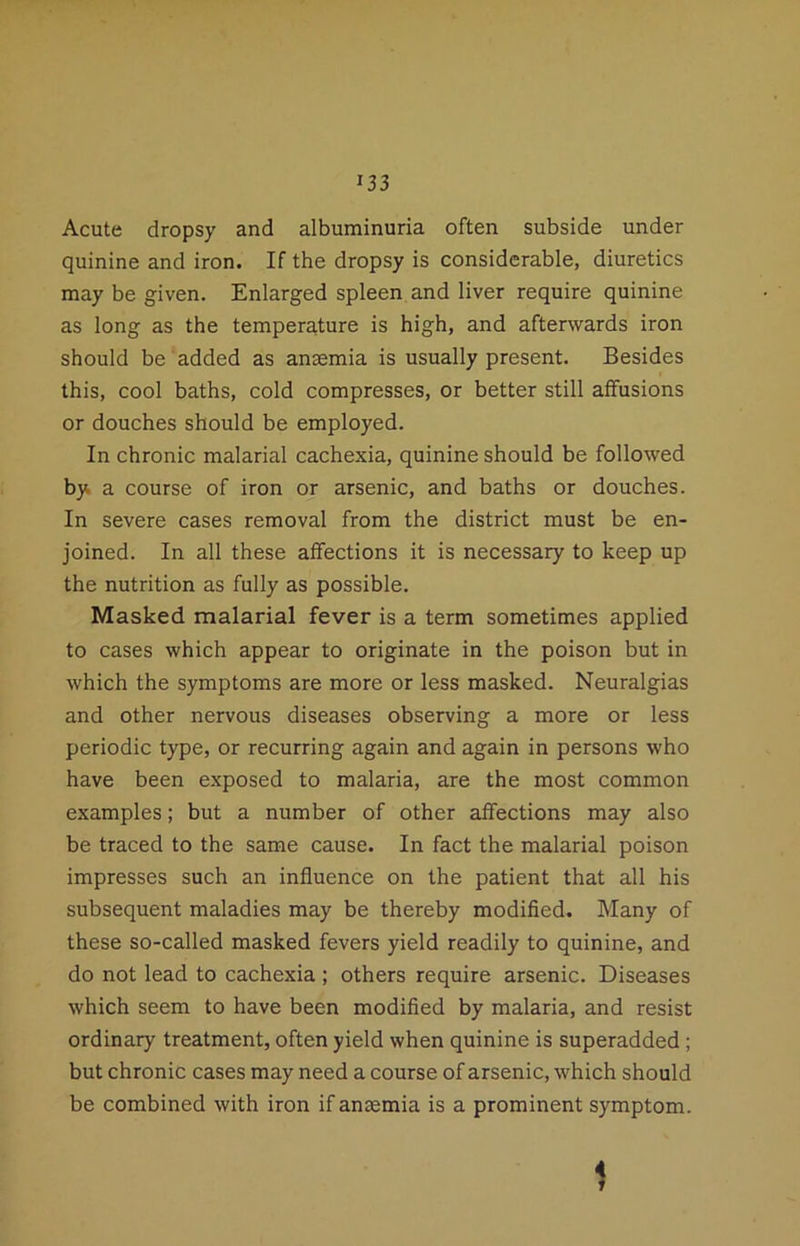 Acute dropsy and albuminuria often subside under quinine and iron. If the dropsy is considerable, diuretics may be given. Enlarged spleen and liver require quinine as long as the temperature is high, and afterwards iron should be added as anaemia is usually present. Besides this, cool baths, cold compresses, or better still affusions or douches should be employed. In chronic malarial cachexia, quinine should be followed by a course of iron or arsenic, and baths or douches. In severe cases removal from the district must be en- joined. In all these affections it is necessary to keep up the nutrition as fully as possible. Masked malarial fever is a term sometimes applied to cases which appear to originate in the poison but in which the symptoms are more or less masked. Neuralgias and other nervous diseases observing a more or less periodic type, or recurring again and again in persons who have been exposed to malaria, are the most common examples; but a number of other affections may also be traced to the same cause. In fact the malarial poison impresses such an influence on the patient that all his subsequent maladies may be thereby modified. Many of these so-called masked fevers yield readily to quinine, and do not lead to cachexia ; others require arsenic. Diseases which seem to have been modified by malaria, and resist ordinary treatment, often yield when quinine is superadded ; but chronic cases may need a course of arsenic, which should be combined with iron if anaemia is a prominent symptom. 1