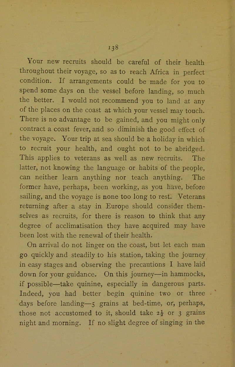 Your new recruits should be careful of their health throughout their voyage, so as to reach Africa in perfect condition. If arrangements could be made for you to spend some days on the vessel before landing, so much the better. I would not recommend you to land at any of the places on the coast at which your vessel may touch. There is no advantage to be gained, and you might only contract a coast fever, and so diminish the good effect of the voyage. Your trip at sea should be a holiday in which to recruit your health, and ought not to be abridged. This applies to veterans as well as new recruits. The latter, not knowing the language or habits of the people, can neither learn anything nor teach anything. The former have, perhaps, been working, as you have, before sailing, and the voyage is none too long to rest. Veterans returning after a stay in Europe should consider them- selves as recruits, for there is reason to think that any degree of acclimatisation they have acquired may have been lost with the renewal of their health. On arrival do not linger on the coast, but let each man go quickly and steadily to his station, taking the journey in easy stages and observing the precautions I have laid down for your guidance. On this journey—in hammocks, if possible—take quinine, especially in dangerous parts. Indeed, you had better begin quinine two or three - days before landing—5 grains at bed-time, or, perhaps, those not accustomed to it, should take 2^ or 3 grains night and morning. If no slight degree of singing in the