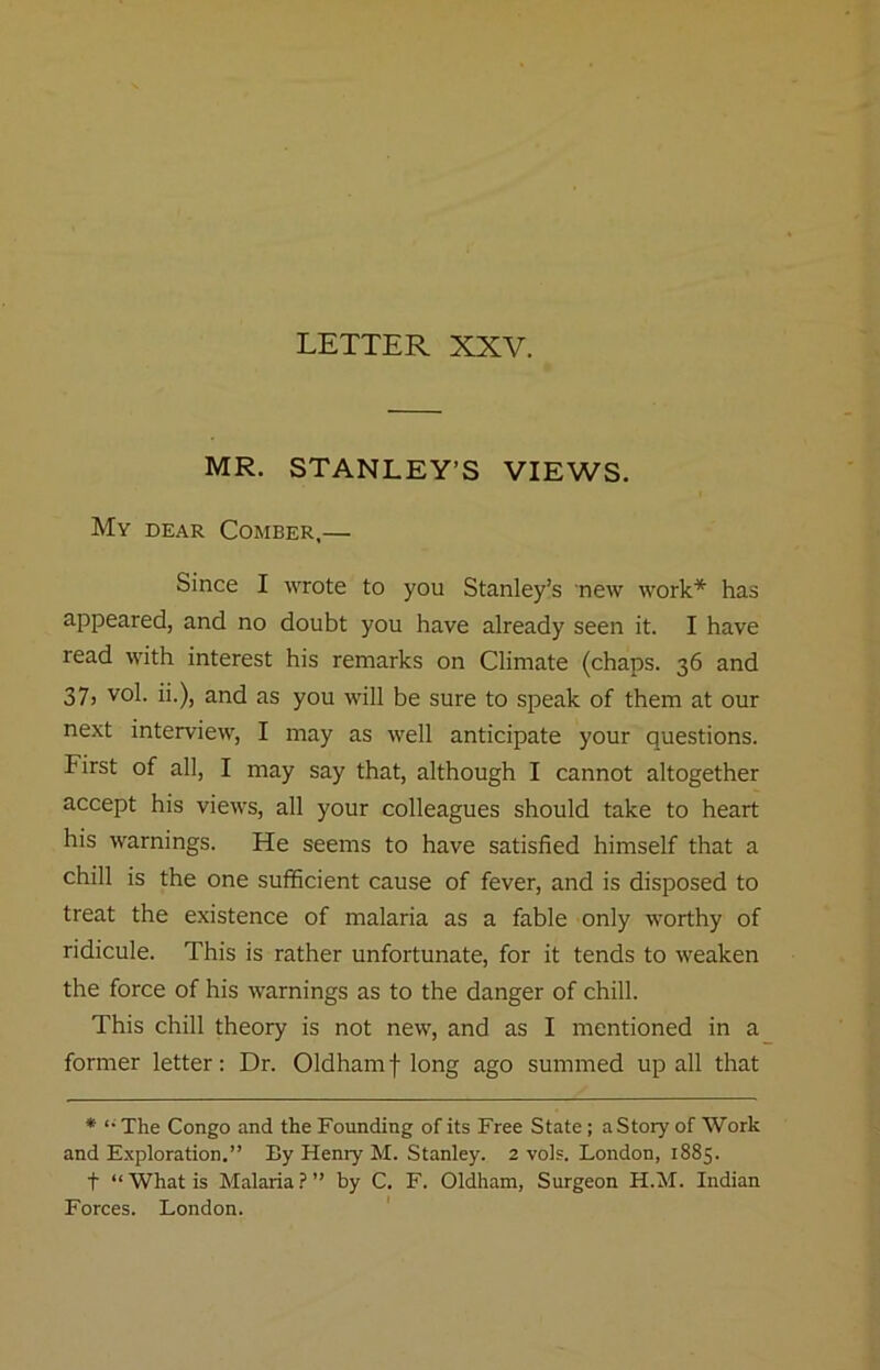 MR. STANLEY’S VIEWS. My dear Comber,— Since I wrote to you Stanley’s new work* has appeared, and no doubt you have already seen it. I have read with interest his remarks on Climate (chaps. 36 and 37, vol. ii.), and as you will be sure to speak of them at our next interview, I may as well anticipate your questions. First of all, I may say that, although I cannot altogether accept his views, all your colleagues should take to heart his warnings. He seems to have satisfied himself that a chill is the one sufiBcient cause of fever, and is disposed to treat the existence of malaria as a fable only worthy of ridicule. This is rather unfortunate, for it tends to weaken the force of his warnings as to the danger of chill. This chill theory is not new, and as I mentioned in a former letter: Dr. Oldham f long ago summed up all that * The Congo and the Founding of its Free State ; a Story of Work and Exploration.” By Henry M. Stanley. 2 vols. London, 1885. t “ What is Malaria ? ” by C. F. Oldham, Surgeon H.M. Indian Forces. London. '