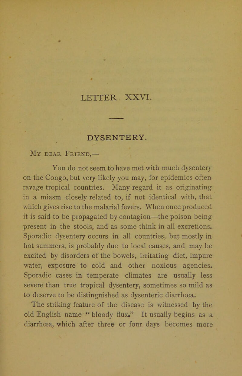 DYSENTERY. My dear Friend,— You do not seem to have met with much dysentery on the Congo, but very likely you may, for epidemics often ravage tropical countries. Many regard it as originating in a miasm closely related to, if not identical with, that which gives rise to the malarial fevers. When once produced it is said to be propagated by contagion—the poison being present in the stools, and as some think in all excretions. Sporadic dysentery occurs in all countries, but mostly in hot summers, is probably due to local causes, and may be excited by disorders of the bowels, irritating diet, impure water, exposure to cold and other noxious agencies. Sporadic cases in temperate climates are usually less severe than true tropical dysentery, sometimes so mild as to deserve to be distinguished as dysenteric diarrhoea. The striking feature of the disease is witnessed by the old English name “ bloody flux,” It usually begins as a diarrhoea, which after three or four days becomes more