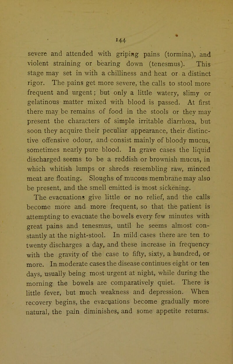 severe and attended with griping pains (tormina), and violent straining or bearing down (tenesmus). This stage may set in with a chilliness and heat or a distinct rigor. The pains get more severe, the calls to stool more frequent and urgent; but only a little watery, slimy or gelatinous matter mixed with blood is passed. At first there may be remains of food in the stools or they may present the characters of simple irritable diarrhoea, but soon they acquire their peculiar appearance, their distinc- tive oflfensive odour, and consist mainly of bloody mucus, sometimes nearly pure blood. In grave cases the liquid discharged seems to be a reddish or brownish mucus, in which whitish lumps or shreds resembling raw, minced meat are floating. Sloughs of mucous membrane may also be present, and the smell emitted is most sickening. The evacuations give little or no relief, and the calls become more and more frequent, so that the patient is attempting to evacuate the bowels every few minutes with great pains and tenesmus, until he seems almost con- stantly at the night-stool. In mild cases there are ten to twenty discharges a day, and these increase in frequency with the gravity of the case to fifty, sixty, a hundred, or more. In moderate cases the disease continues eight or ten days, usually being most urgent at night, while during the morning the bowels are comparatively quiet. There is little fever, but much weakness and depression. When recovery begins, the evacuations become gradually more natural, the pain diminishes, and some appetite returns.