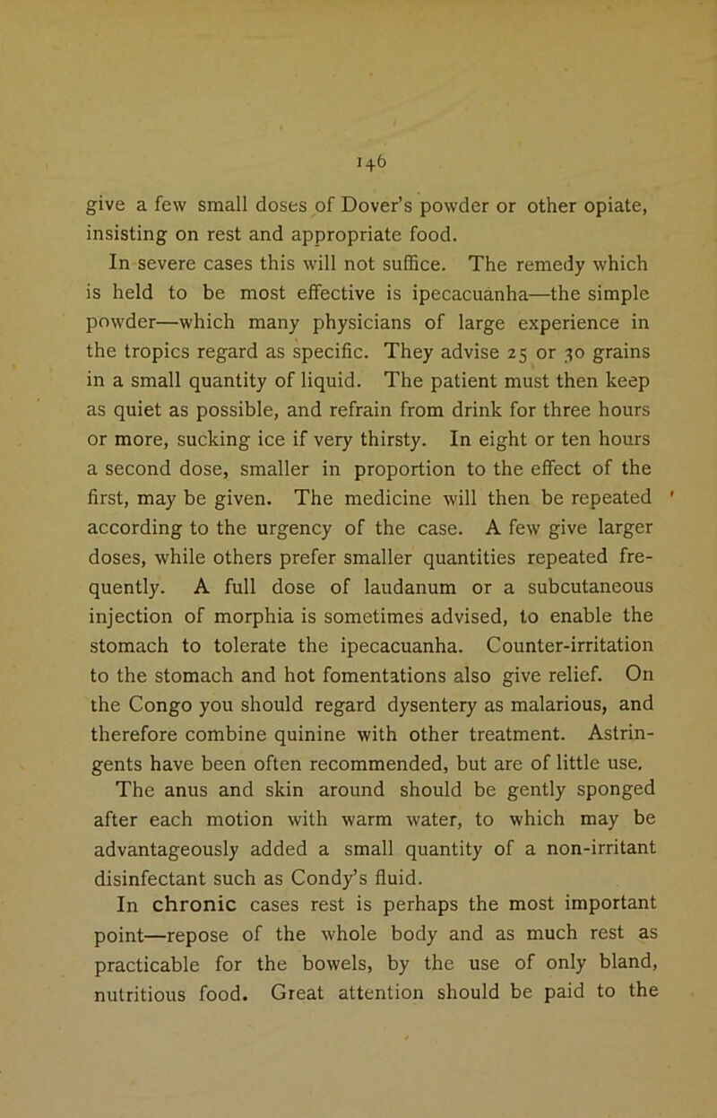 give a few small doses of Dover’s powder or other opiate, insisting on rest and appropriate food. In severe cases this will not suffice. The remedy which is held to be most effective is ipecacuanha—the simple powder—which many physicians of large experience in the tropics regard as specific. They advise 25 or 30 grains in a small quantity of liquid. The patient must then keep as quiet as possible, and refrain from drink for three hours or more, sucking ice if very thirsty. In eight or ten hours a second dose, smaller in proportion to the effect of the first, may be given. The medicine will then be repeated ' according to the urgency of the case. A few give larger doses, while others prefer smaller quantities repeated fre- quently. A full dose of laudanum or a subcutaneous injection of morphia is sometimes advised, to enable the stomach to tolerate the ipecacuanha. Counter-irritation to the stomach and hot fomentations also give relief. On the Congo you should regard dysentery as malarious, and therefore combine quinine with other treatment. Astrin- gents have been often recommended, but are of little use. The anus and skin around should be gently sponged after each motion with warm water, to which may be advantageously added a small quantity of a non-irritant disinfectant such as Condy’s fluid. In chronic cases rest is perhaps the most important point—repose of the whole body and as much rest as practicable for the bowels, by the use of only bland, nutritious food. Great attention should be paid to the