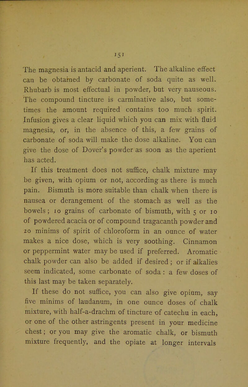 The magnesia is antacid and aperient. The alkaline effect can be obtamed by carbonate of soda quite as well. Rhubarb is most effectual in powder, but very nauseous. The compound tincture is carminative also, but some- times the amount required contains too much spirit. Infusion gives a clear liquid which you can mix with fluid magnesia, or, in the absence of this, a few grains of carbonate of soda will make the dose alkaline. You can give the dose of Dover’s powder as soon as the aperient has acted. If this treatment does not suffice, chalk mixture may be given, with opium or not, according as there is much pain. Bismuth is more suitable than chalk when there is nausea or derangement of the stomach as well as the bowels; lo grains of carbonate of bismuth, with 5 or lo of powdered acacia or of compound tragacanth powder and 20 minims of spirit of chloroform in an ounce of water makes a nice dose, which is very soothing. Cinnamon or peppermint water may be used if preferred. Aromatic chalk powder can also be added if desired ; or if alkalies seem indicated, some carbonate of soda : a few doses of this last may be taken separately. If these do not suffice, you can also give opium, say five minims of laudanum, in one ounce doses of chalk mixture, with half-a-drachm of tincture of catechu in each, or one of the other astringents present in your medicine chest; or you may give the aromatic chalk, or bismuth mixture frequently, and the opiate at longer intervals