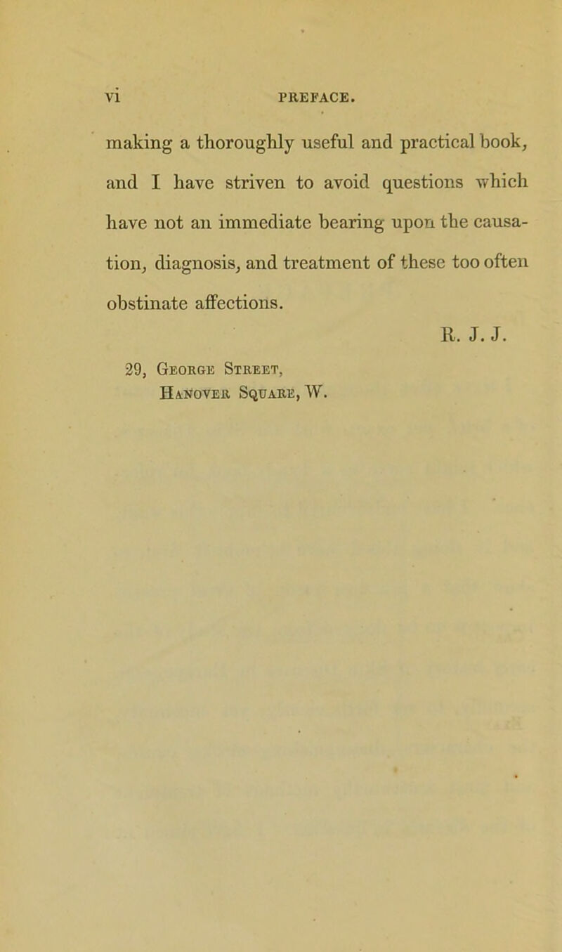 making a thoroughly useful and practical book, and I have striven to avoid questions which have not an immediate bearing upon the causa- tion, diagnosis, and treatment of these too often obstinate affections. R. J. J. 29, George Street, Hanover Square, W.