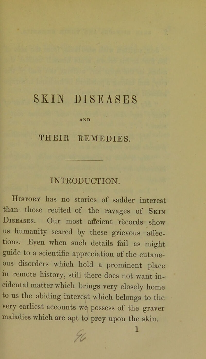 SKIN DISEASES AND THEIR REMEDIES. INTRODUCTION. History has no stories of sadder interest than those recited of the ravages of Skin Diseases. Our most atfcient records show us humanity seared by these grievous affec- tions. Even when such details fail as might guide to a scientific appreciation of the cutane- ous disorders which hold a prominent place in remote history, still there does not want in-' cidental matter which brings very closely home to us the abiding interest which belongs to the very earliest accounts we possess of the graver maladies which are apt to prey upon the skin.