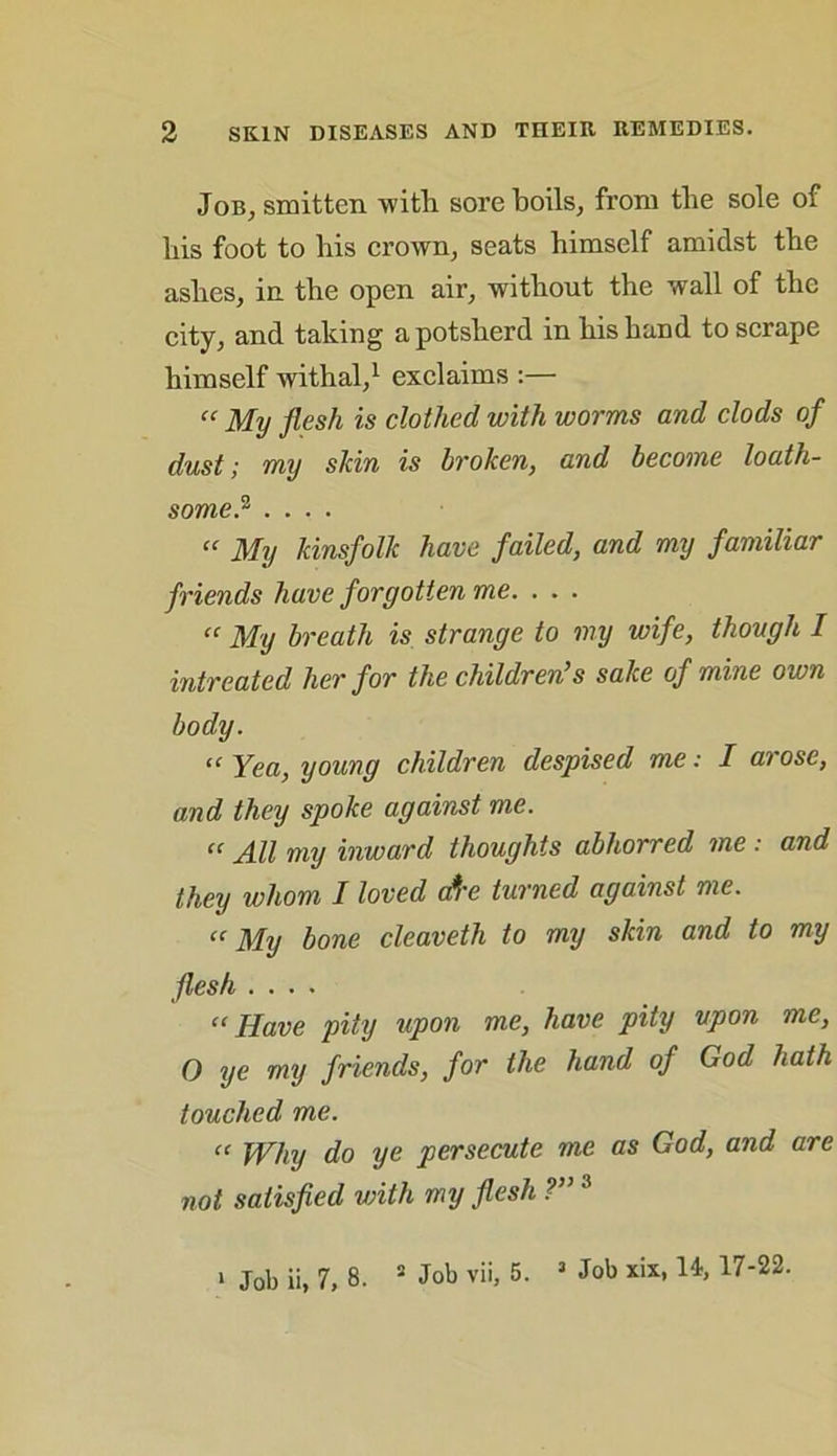Job, smitten ■with sore boils, from the sole of his foot to his crown, seats himself amidst the ashes, in the open air, without the wall of the city, and taking a potsherd in his hand to scrape himself withal,1 exclaims :— “ My flesh is clothed with worms and clods of dust; my shin is broken, and become loath- some} .... “ My kinsfolk have failed, and my familiar friends have forgotten me. . . . “ My breath is strange to my wife, though I intreated her for the children’s sake of mine own body. “ Yea, young children despised me: I arose, and they spoke against me. “ All my inward thoughts abhorred me: and they whom I loved ate turned against me. “My bone cleaveth to my skin and to my flesh .... “Have pity upon me, have pity upon me, O ye my friends, for the hand of God hath touched me. “ Why do ye persecute me as God, and are not satisfied with my flesh ?”3 > Job ii, 7, 8. 2 Job vii, 5. 3 Job xix, U, 17-22.