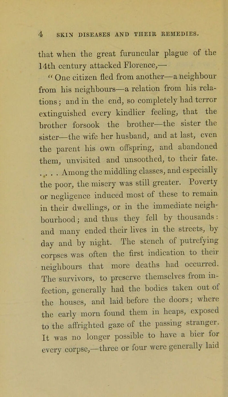 that when the great furuncular plague of the 14tli century attacked Florence,— “ One citizen fled from another—a neighbour from his neighbours—a relation from his rela- tions ; and in the end, so completely had terror extinguished every kindlier feeling, that the brother forsook the brother—the sister the sister—the wife her husband, and at last, even the parent his own offspring, and abandoned them, unvisited and unsoothcd, to their fate. .... Among the middling classes, and especially the poor, the misery was still greater. Poverty or negligence induced most of these to remain in their dwellings, or in the immediate neigh- bourhood ; and thus they fell by thousands: and many ended their lives in the streets, by day and by night. The stench of putrefying corpses was often the first indication to then neighbours that more deaths had occurred. The survivors, to preserve themselves from in- fection, generally had the bodies taken out of the houses, and laid before the doors; where the early morn found them in heaps, exposed to the affrighted gaze of the passing stranger. It was no longer possible to have a bier lor every corpse,—three or four were generally laid