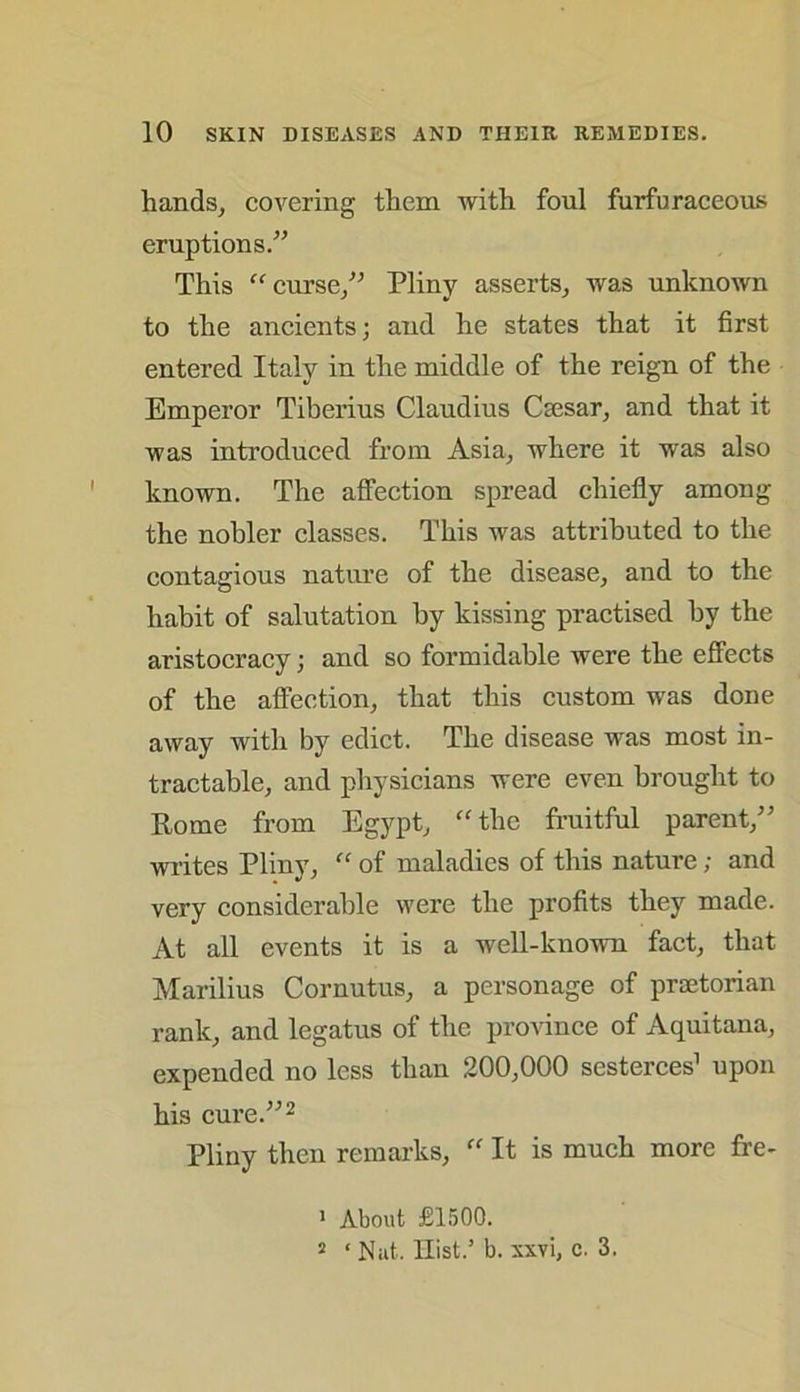 hands, covering them with foul furfuraceous eruptions.” This  curse/’ Pliny asserts, was unknown to the ancients; and he states that it first entered Italy in the middle of the reign of the Emperor Tiberius Claudius Caesar, and that it was introduced from Asia, where it was also known. The affection spread chiefly among the nobler classes. This was attributed to the contagious nature of the disease, and to the habit of salutation by kissing practised by the aristocracy; and so formidable were the effects of the affection, that this custom was done away with by edict. The disease was most in- tractable, and physicians were even brought to Rome from Egypt, “the fruitful parent,” writes Pliny, “ of maladies of this nature; and very considerable were the profits they made. At all events it is a well-known fact, that Marilius Cornutus, a personage of praetorian rank, and legatus of the province of Aquitana, expended no less than 200,000 sesterces1 upon his cure.”2 Pliny then remarks, “ It is much more fre- 1 About £1500. 2 ‘ Nat. Hist.’ b. xxvi, c. 3.