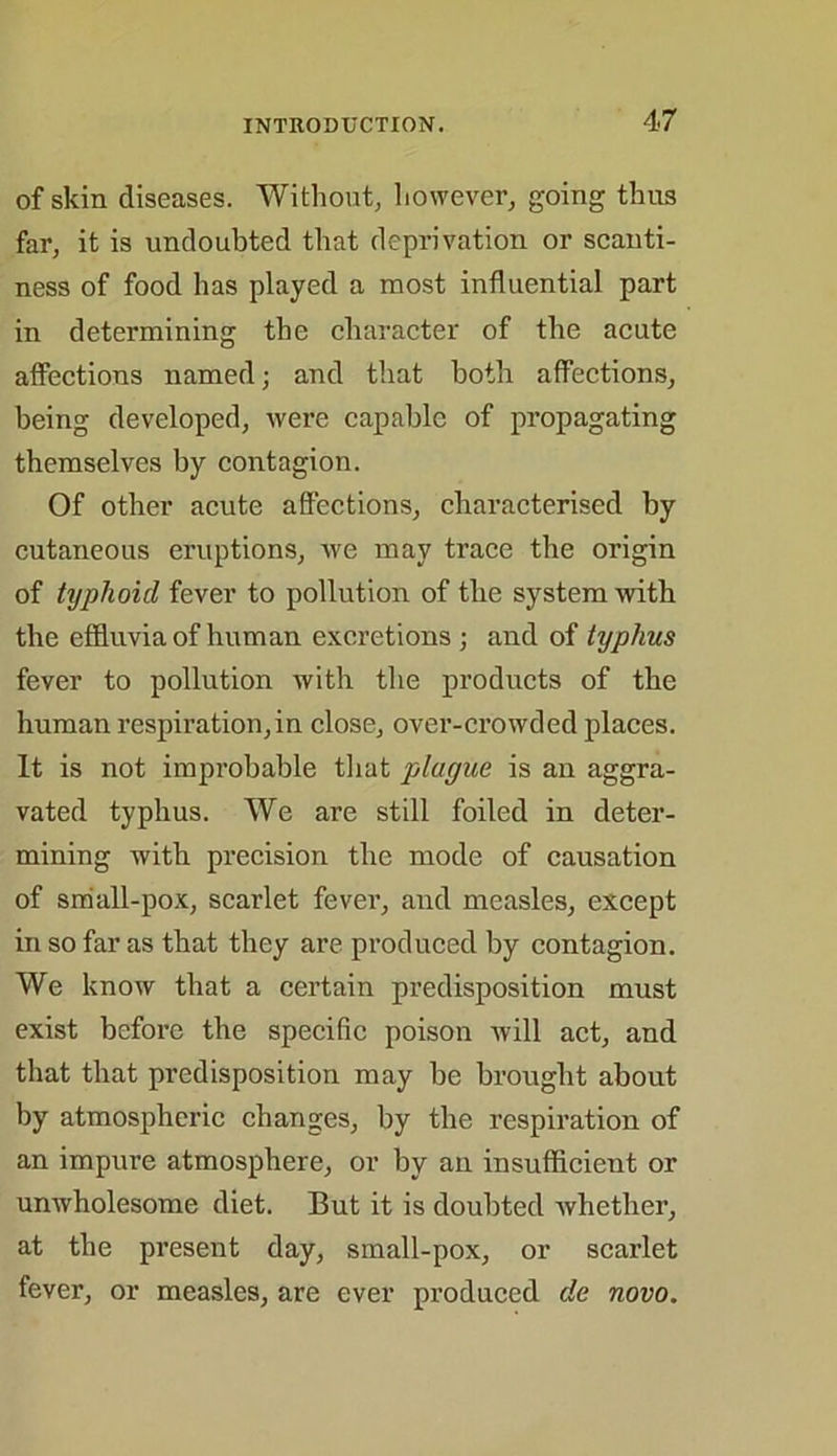 of skin diseases. Without, however, going thus far, it is undoubted that deprivation or scanti- ness of food lias played a most influential part in determining the character of the acute affections named; and that both affections, being developed, were capable of propagating themselves by contagion. Of other acute affections, characterised by cutaneous eruptions, we may trace the origin of typhoid fever to pollution of the system with the effluvia of human excretions ; and of typhus fever to pollution with the products of the human respiration,in close, over-crowded places. It is not improbable that plague is an aggra- vated typhus. We are still foiled in deter- mining with precision the mode of causation of small-pox, scarlet fever, and measles, except in so far as that they are produced by contagion. We know that a certain predisposition must exist before the specific poison will act, and that that predisposition may be brought about by atmospheric changes, by the respiration of an impure atmosphere, or by an insufficient or unwholesome diet. But it is doubted whether, at the present day, small-pox, or scarlet fever, or measles, are ever produced de novo.