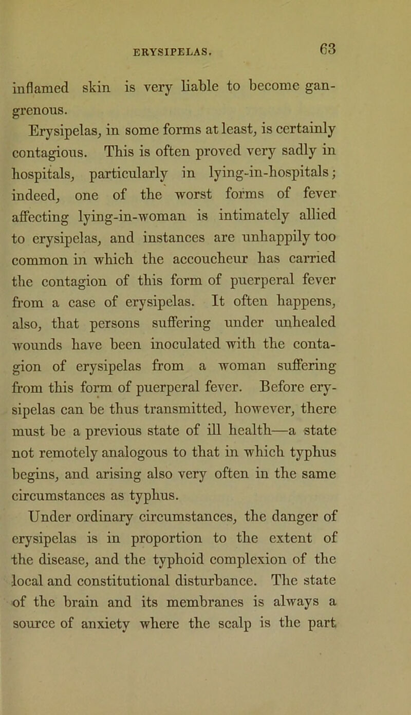 inflamed skin is very liable to become gan- grenous. Erysipelas, in some forms at least, is certainly contagious. This is often proved very sadly in hospitals, particularly in lying-in-hospitals; indeed, one of the worst forms of fever affecting lying-in-woman is intimately allied to erysipelas, and instances are unhappily too common in which the accoucheur has carried the contagion of this form of puerperal fever from a case of erysipelas. It often happens, also, that persons suffering under unhealed wounds have been inoculated with the conta- gion of erysipelas from a woman suffering from this form of puerperal fever. Before ery- sipelas can be thus transmitted, however, there must he a previous state of ill health—a state not remotely analogous to that in which typhus begins, and arising also very often in the same circumstances as typhus. Under ordinary circumstances, the danger of erysipelas is in proportion to the extent of the disease, and the typhoid complexion of the local and constitutional disturbance. The state of the brain and its membranes is always a source of anxiety where the scalp is the part