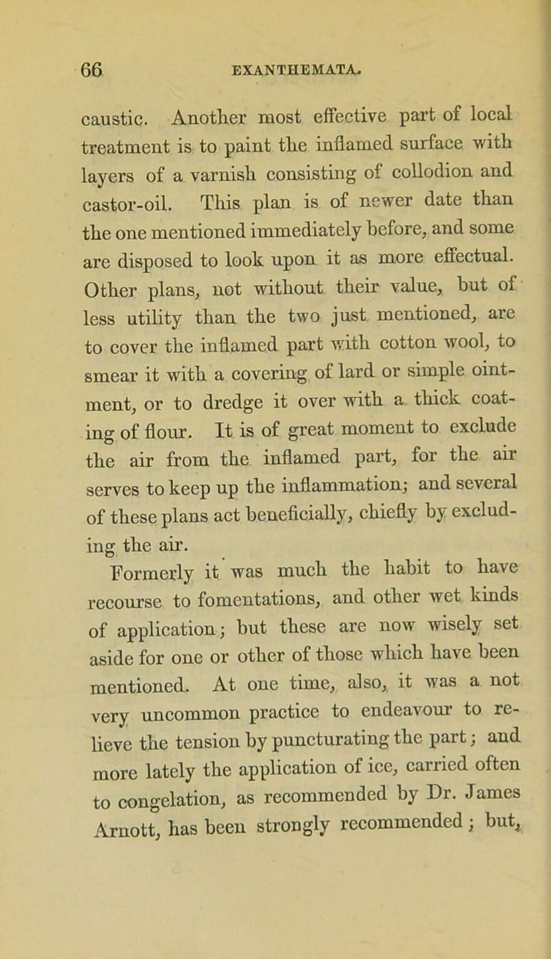 caustic. Another most effective part of local treatment is to paint the inflamed surface with layers of a varnish consisting of collodion and castor-oil. This plan is of newer date than the one mentioned immediately before, and some are disposed to look upon it as more effectual. Other plans, not without their value, hut of less utility than the two just mentioned, are to cover the inflamed part with cotton wool, to smear it with a covering of lard or simple oint- ment, or to dredge it over with a thick coat- ing of flour. It is of great moment to exclude the air from the inflamed part, for the air serves to keep up the inflammation; and several of these plans act beneficially, chiefly by exclud- ing the air. Formerly it was much the habit to have recourse to fomentations, and other wet kinds of application; but these are now wisely set aside for one or other of those which have been mentioned. At one time, also, it was a not very uncommon practice to endeavour to re- lieve the tension by puncturating the part; and more lately the application of ice, carried often to congelation, as recommended by Dr. James Arnott, has been strongly recommended ; but,