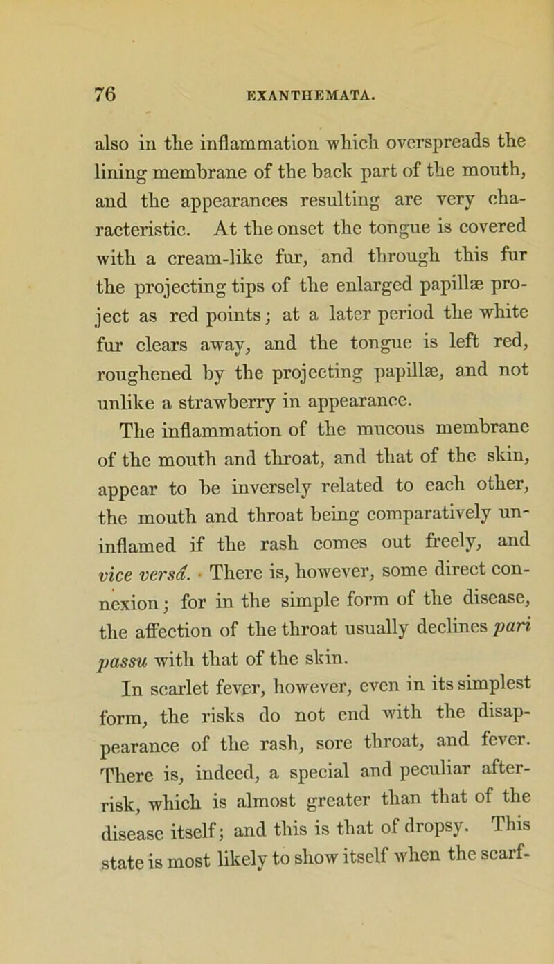 also in the inflammation which overspreads the lining membrane of the back part of the mouth, and the appearances resulting are very cha- racteristic. At the onset the tongue is covered with a cream-like fur, and through this fur the projecting tips of the enlarged papillae pro- ject as red points; at a later period the white fur clears away, and the tongue is left red, roughened by the projecting papillae, and not unlike a strawberry in appearance. The inflammation of the mucous membrane of the mouth and throat, and that of the skin, appear to be inversely related to each other, the mouth and throat being comparatively un- inflamed if the rash comes out freely, and vice versa. There is, however, some direct con- nexion ; for in the simple form of the disease, the affection of the throat usually declines pari passu with that of the skin. In scarlet fever, however, even in its simplest form, the risks do not end with the disap- pearance of the rash, sore throat, and fever. There is, indeed, a special and peculiar after- risk, which is almost greater than that of the disease itself; and this is that of dropsy. This state is most likely to show itself when the scarf-