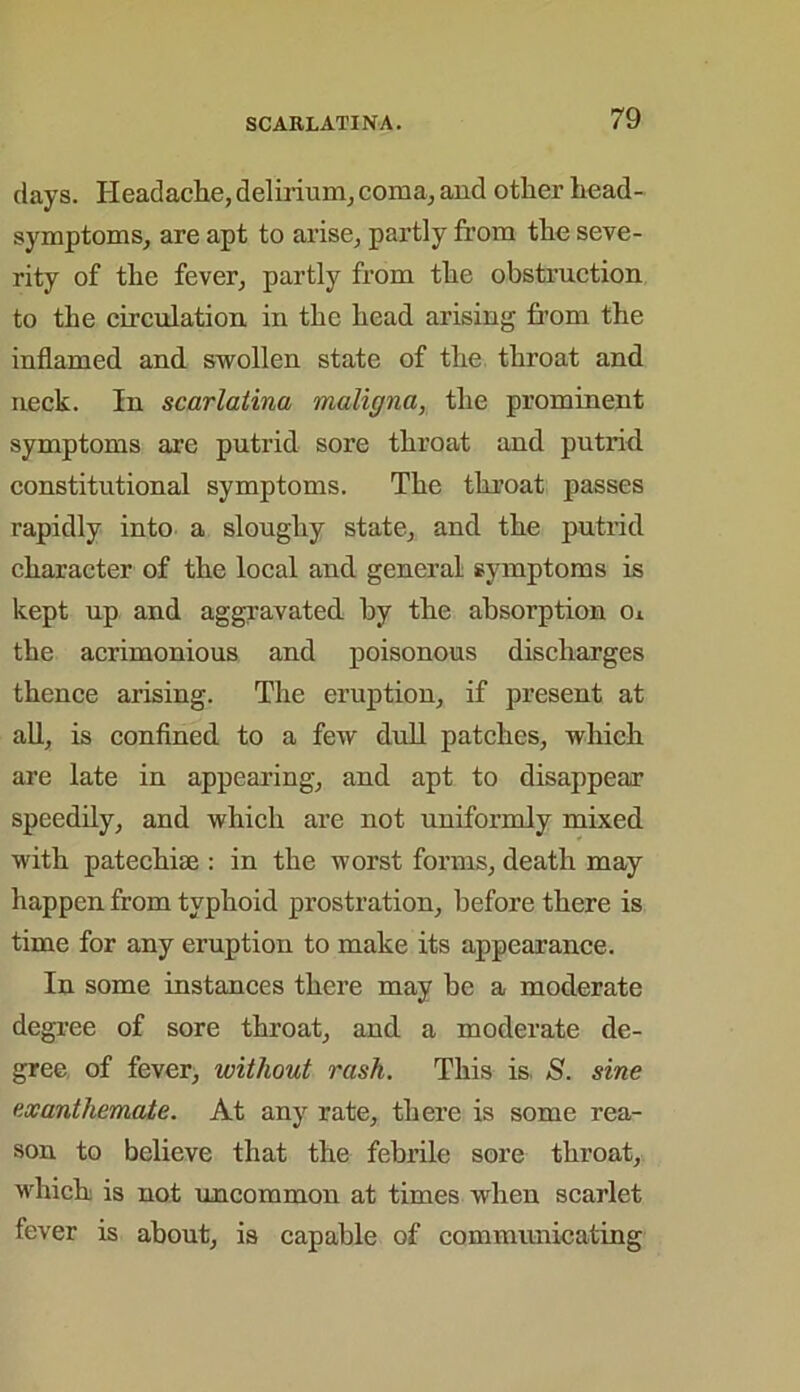 days. Headache, delirium, coma, and other head- symptoms, are apt to arise, partly from the seve- rity of the fever, partly from the obstruction to the circulation in the head arising from the inflamed and swollen state of the throat and neck. In scarlatina maligna, the prominent symptoms are putrid sore throat and putrid constitutional symptoms. The throat passes rapidly into a sloughy state, and the putrid character of the local and general symptoms is kept up and aggravated by the absorption o* the acrimonious and poisonous discharges thence arising. The eruption, if present at all, is confined to a few dull patches, which are late in appearing, and apt to disappear speedily, and which are not uniformly mixed with patechise : in the worst forms, death may happen from typhoid prostration, before there is time for any eruption to make its appearance. In some instances there may be a moderate degree of sore throat, and a moderate de- gree of fever, without rash. This is 5. sine exanthemate. At any rate, there is some rea- son to believe that the febrile sore throat, which is not uncommon at times when scarlet fever is about, is capable of communicating