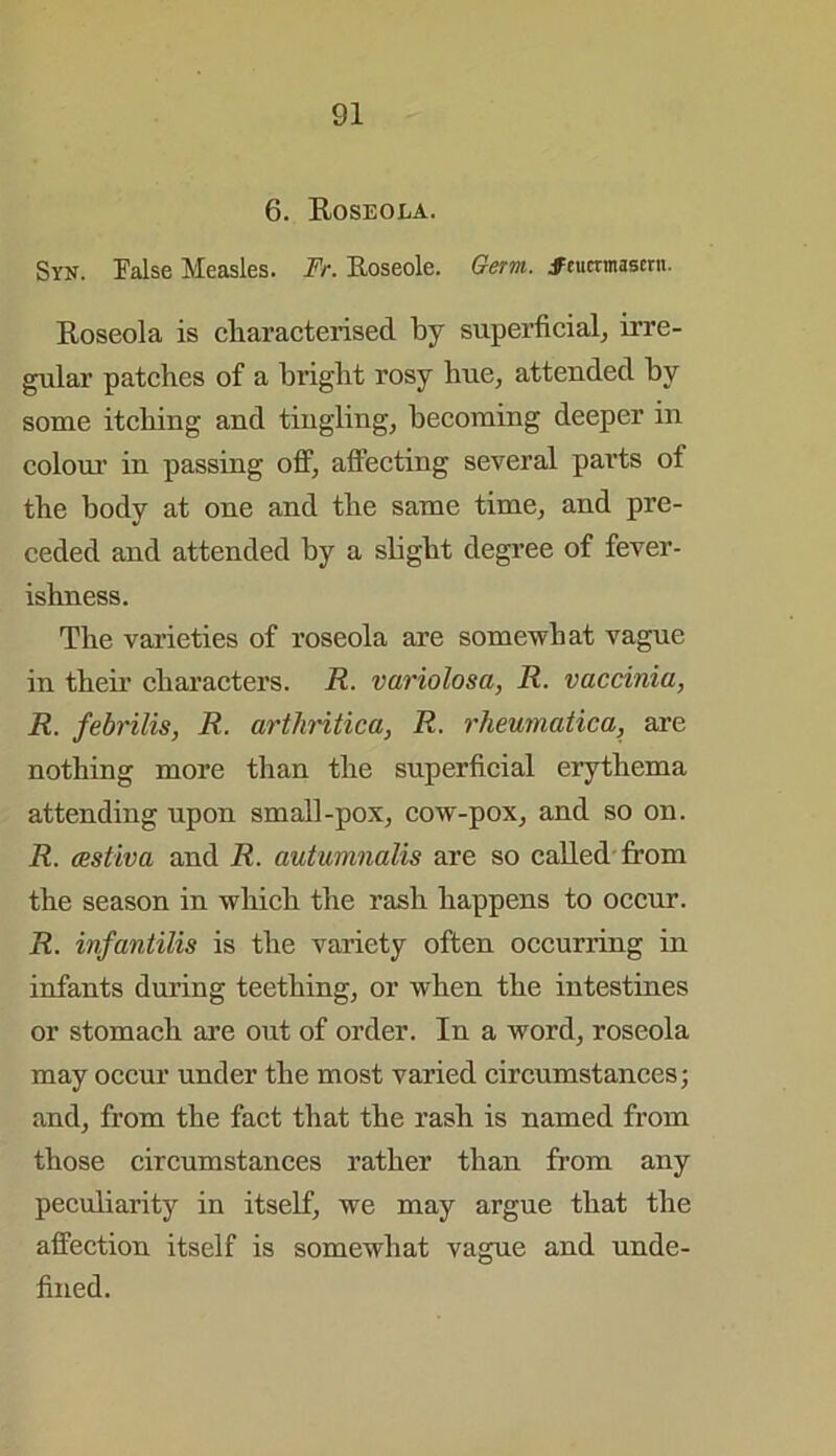 6. Roseola. Syn. False Measles. Fr. Iloseole. Germ. jfnimnascrn. Roseola is characterised by superficial, irre- gular patches of a bright rosy hue, attended by some itching and tingling, becoming deeper in colour in passing off, affecting several parts ot the body at one and the same time, and pre- ceded and attended by a slight degree of fever- ishness. The varieties of roseola are somewhat vague in their characters. R. variolosa, R. vaccinia, R. febrilis, R. arthritica, R. rheumatica, are nothing more than the superficial erythema attending upon small-pox, cow-pox, and so on. R. csstiva and R. autumnalis are so called from the season in which the rash happens to occur. R. infantilis is the variety often occurring in infants during teething, or when the intestines or stomach are out of order. In a word, roseola may occur under the most varied circumstances; and, from the fact that the rash is named from those circumstances rather than from any peculiarity in itself, we may argue that the affection itself is somewhat vague and unde- fined.