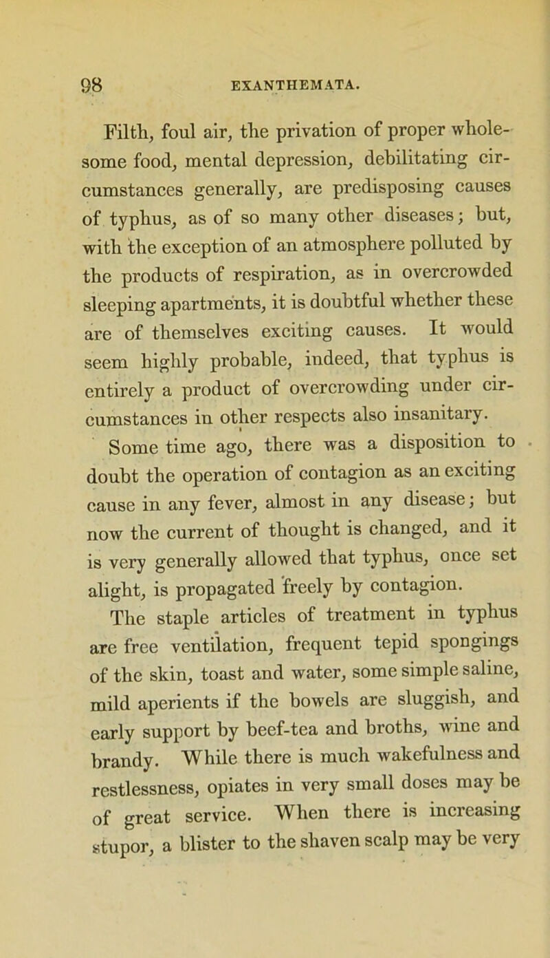 Filth, foul air, the privation of proper whole- some food, mental depression, debilitating cir- cumstances generally, are predisposing causes of typhus, as of so many other diseases; but, with the exception of an atmosphere polluted by the products of respiration, as in overcrowded sleeping apartments, it is doubtful whether these are of themselves exciting causes. It would seem highly probable, indeed, that typhus is entirely a product of overcrowding under cir- cumstances in other respects also insanitary. Some time ago, there was a disposition to doubt the operation of contagion as an exciting cause in any fever, almost in any disease; but now the current of thought is changed, and it is very generally allowed that typhus, once set alight, is propagated freely by contagion. The staple articles of treatment in typhus are free ventilation, frequent tepid spongmgs of the skin, toast and water, some simple saline, mild aperients if the bowels are sluggish, and early support by beef-tea and broths, wine and brandy. While there is much wakefulness and restlessness, opiates in very small doses may be of great service. When there is increasing stupor, a blister to the shaven scalp may be very