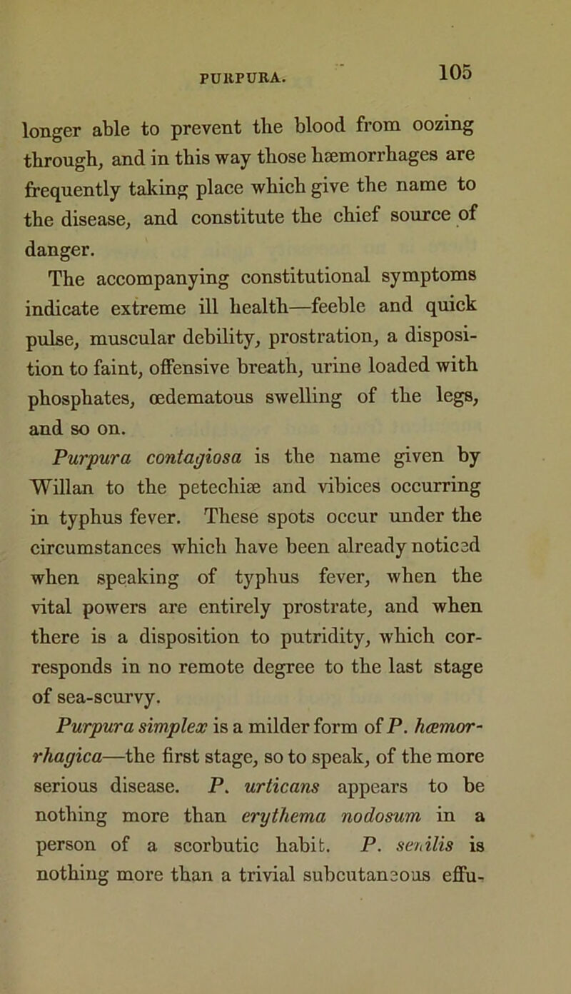 FUllPURA. longer able to prevent the blood from oozing through, and in this way those haemorrhages are frequently taking place which give the name to the disease, and constitute the chief source of danger. The accompanying constitutional symptoms indicate extreme ill health—feeble and quick pulse, muscular debility, prostration, a disposi- tion to faint, offensive breath, urine loaded with phosphates, oedematous swelling of the legs, and so on. Purpura contagiosa is the name given by Willan to the petechias and vibices occurring in typhus fever. These spots occur under the circumstances which have been already noticed when speaking of typhus fever, when the vital powers are entirely prostrate, and when there is a disposition to putridity, which cor- responds in no remote degree to the last stage of sea-scurvy. Purpura simplex is a milder form of P. hemor- rhagica—the first stage, so to speak, of the more serious disease. P. urticans appears to be nothing more than erythema nodosum in a person of a scorbutic habit. P. senilis is nothing more than a trivial subcutaneous effu-