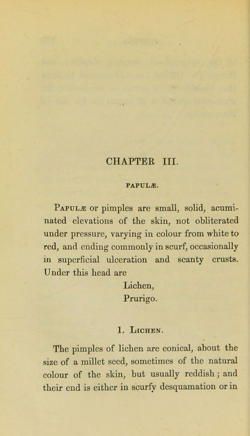 PAPULAE. Papul/E or pimples are small, solid, acumi- nated elevations of the skin, not obliterated under pressure, varying in colour from white to red, and ending commonly in scurf, occasionally in superficial ulceration and scanty crusts. Under this head are Lichen, Prurigo. 1. Lichen. The pimples of lichen are conical, about the size of a millet seed, sometimes of the natural colour of the skin, but usually reddish; and their end is either in scurfy desquamation or in