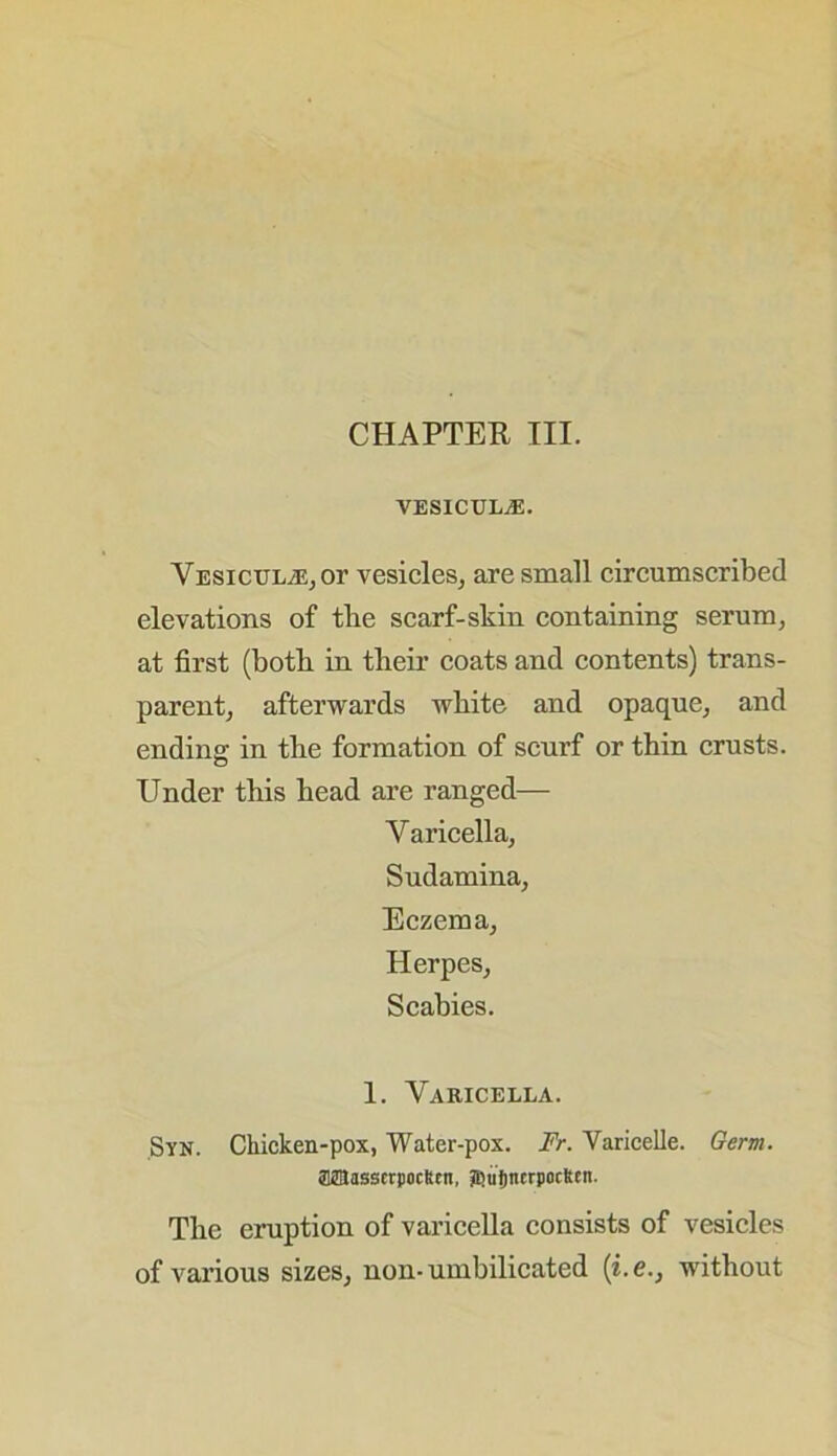 CHAPTER III. VESICULA5. Yesicul^ot vesicles, are small circumscribed elevations of tlie scarf-skin containing serum, at first (both in their coats and contents) trans- parent, afterwards white and opaque, and ending in the formation of scurf or thin crusts. Under this head are ranged— Varicella, Sudamina, Eczema, Herpes, Scabies. 1. Varicella. Syn. Chicken-pox, Water-pox. Fr. Varicelle. Germ. aSBasserpoclten, SjujmerpocRcit. The eruption of varicella consists of vesicles of various sizes, non-umbilicated (he., without