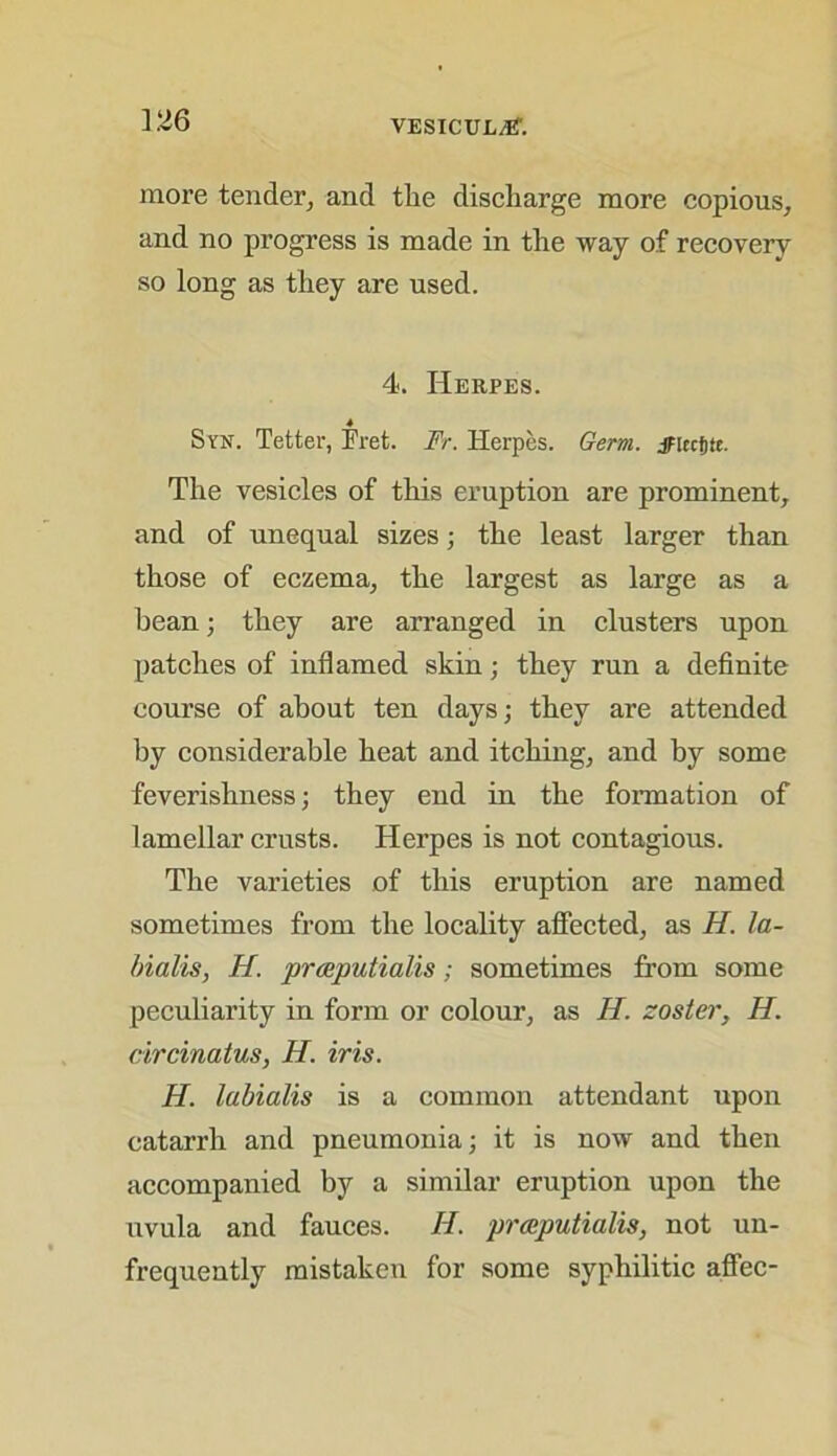 more tender, and the discharge more copious, and no progress is made in the way of recovery so long as they are used. 4. Herpes. 4 Syr. Tetter, Fret. Fr. Herpes. Germ. jFlecfjte. The vesicles of this eruption are prominent, and of unequal sizes; the least larger than those of eczema, the largest as large as a bean; they are arranged in clusters upon patches of inflamed skin; they run a definite course of about ten days; they are attended by considerable heat and itching, and by some feverishness; they end in the formation of lamellar crusts. Herpes is not contagious. The varieties of this eruption are named sometimes from the locality affected, as H. la- bialis, H. prceputialis; sometimes from some peculiarity in form or colour, as II. zoster, H. circinatus, H. iris. H. lubialis is a common attendant upon catarrh and pneumonia; it is now and then accompanied by a similar eruption upon the uvula and fauces. II. prceputialis, not un- frequently mistaken for some syphilitic affec-