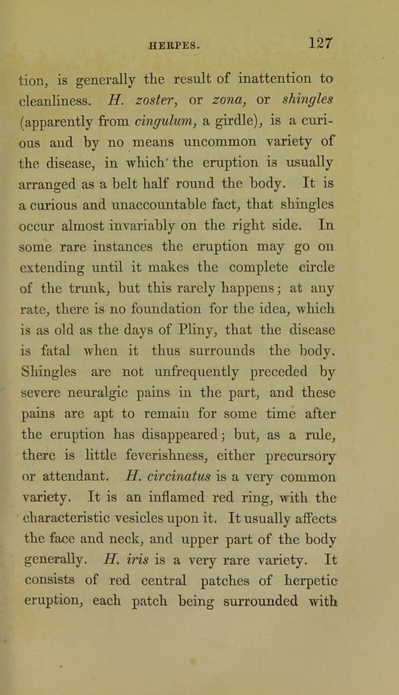 tion, is generally the result of inattention to cleanliness. H. zoster, or zona, or shingles (apparently from cingulum, a girdle), is a curi- ous aud by no means uncommon variety of the disease, in which' the eruption i3 usually arranged as a belt half round the body. It is a curious and unaccountable fact, that shingles occur almost invariably on the right side. In some rare instances the eruption may go on extending until it makes the complete circle of the trunk, but this rarely happens; at any rate, there is no foundation for the idea, which is as old as the days of Pliny, that the disease is fatal when it thus surrounds the body. Shingles are not unfrequently preceded by severe neuralgic pains in the part, and these pains are apt to remain for some time after the eruption has disappeared; but, as a rule, there is little feverishness, either precursory or attendant. II. circinatus is a very common variety. It is an inflamed red ring, with the characteristic vesicles upon it. It usually affects the face and neck, and upper part of the body generally. H. iris is a very rare variety. It consists of red central patches of herpetic eruption, each patch being surrounded with