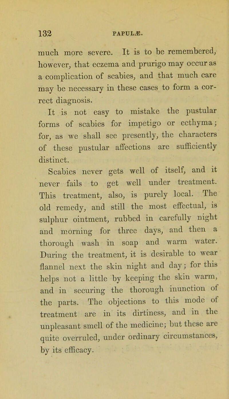 much more severe. It is to be remembered, however, that eczema and prurigo may occur as a complication of scabies, and that much care may be necessary in these cases to form a cor- rect diagnosis. It is not easy to mistake the pustular forms of scabies for impetigo or ecthyma; for, as we shall see presently, the characters of these pustular affections are sufficiently distinct. Scabies never gets well of itself, and it never fails to get well under treatment. This treatment, also, is purely local. The old remedy, and still the most effectual, is sulphur ointment, rubbed in carefully night and morning for three days, and then a thorough wash in soap and warm water. During the treatment, it is desirable to wear flannel next the skin night and day; for this helps not a little by keeping the skin warm, and in securing the thorough inunction of the parts. The objections to this mode ot treatment are in its dirtiness, and in the unpleasant smell of the medicine; but these are quite overruled, under ordinary circumstances, by its efficacy.