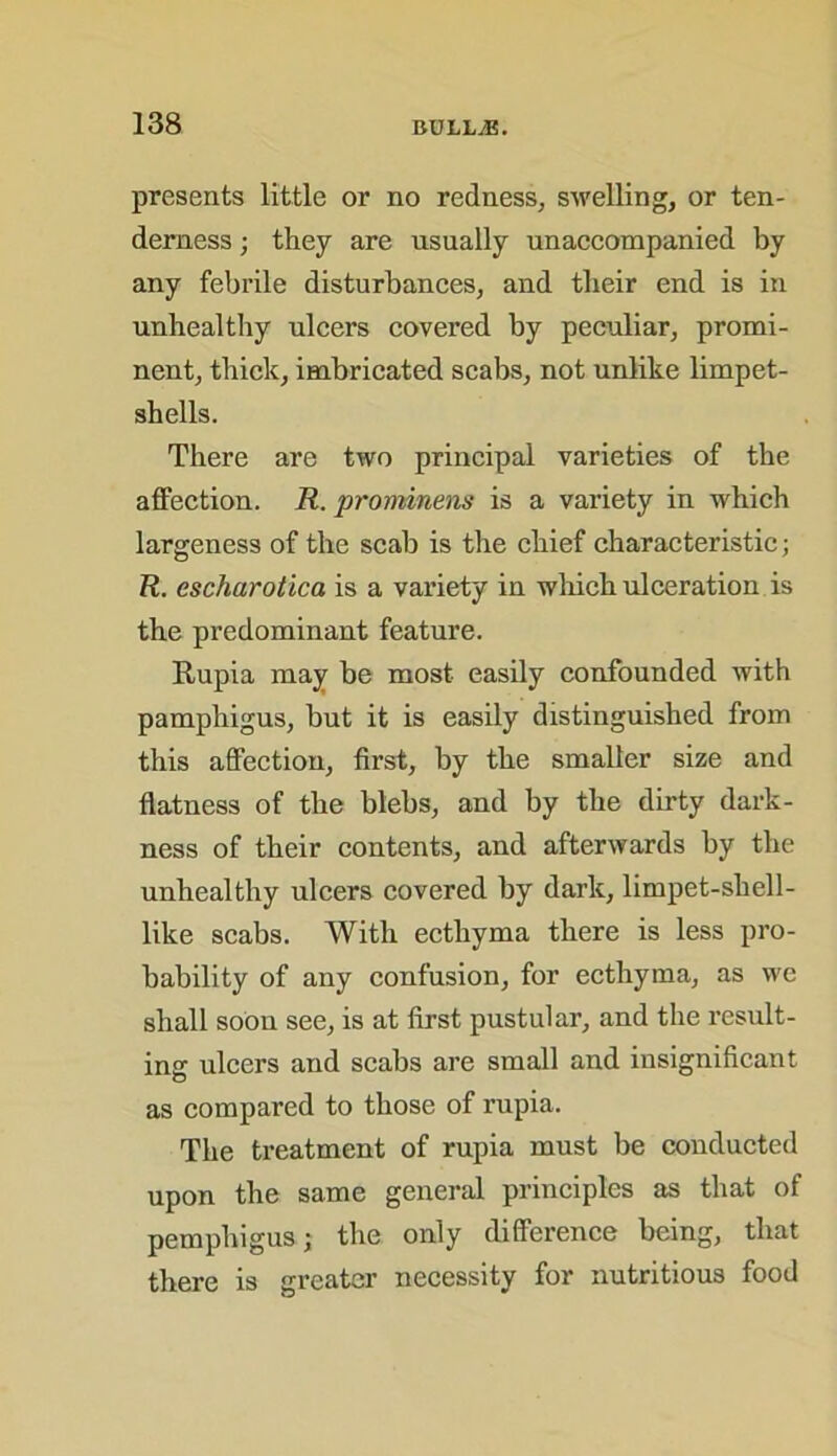 presents little or no redness, swelling, or ten- derness ; they are usually unaccompanied by any febrile disturbances, and their end is in unhealthy ulcers covered by peculiar, promi- nent, thick, imbricated scabs, not unlike limpet- shells. There are two principal varieties of the affection. R. prominens is a variety in which largeness of the scab is the chief characteristic; R. escharotica is a variety in which ulceration is the predominant feature. Rupia may be most easily confounded with pamphigus, but it is easily distinguished from this affection, first, by the smaller size and flatness of the blebs, and by the dirty dark- ness of their contents, and afterwards by the unhealthy ulcers covered by dark, limpet-shell- like scabs. With ecthyma there is less pro- bability of any confusion, for ecthyma, as we shall soon see, is at first pustular, and the result- ing ulcers and scabs are small and insignificant as compared to those of rupia. The treatment of rupia must be conducted upon the same general principles as that of pemphigus; the only difference being, that there is greater necessity for nutritious food