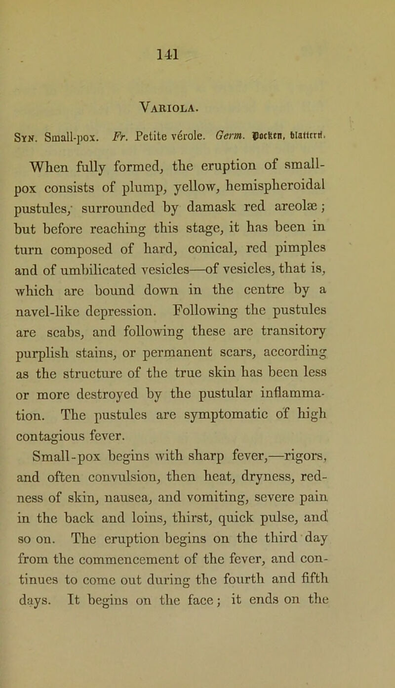 Variola. Syn. Small-jiox. Fr. Petite verole. Germ. IJocken. biattrrri. When fully formed, the eruption of small- pox consists of plump, yellow, hemispheroidal pustules; surrounded by damask red areolae; but before reaching this stage, it has been in turn composed of hard, conical, red pimples and of umbilicated vesicles—of vesicles, that is, which are bound down in the centre by a navel-like depression. Following the pustules are scabs, and following these are transitory purplish stains, or permanent scars, according as the structure of the true skin has been less or more destroyed by the pustular inflamma- tion. The pustules are symptomatic of high contagious fever. Small-pox begins with sharp fever,—rigors, and often convulsion, then heat, dryness, red- ness of skin, nausea, and vomiting, severe pain in the back and loins, thirst, quick pulse, and! so on. The eruption begins on the third day from the commencement of the fever, and con- tinues to come out during the fourth and fifth days. It begins on the face; it ends on the