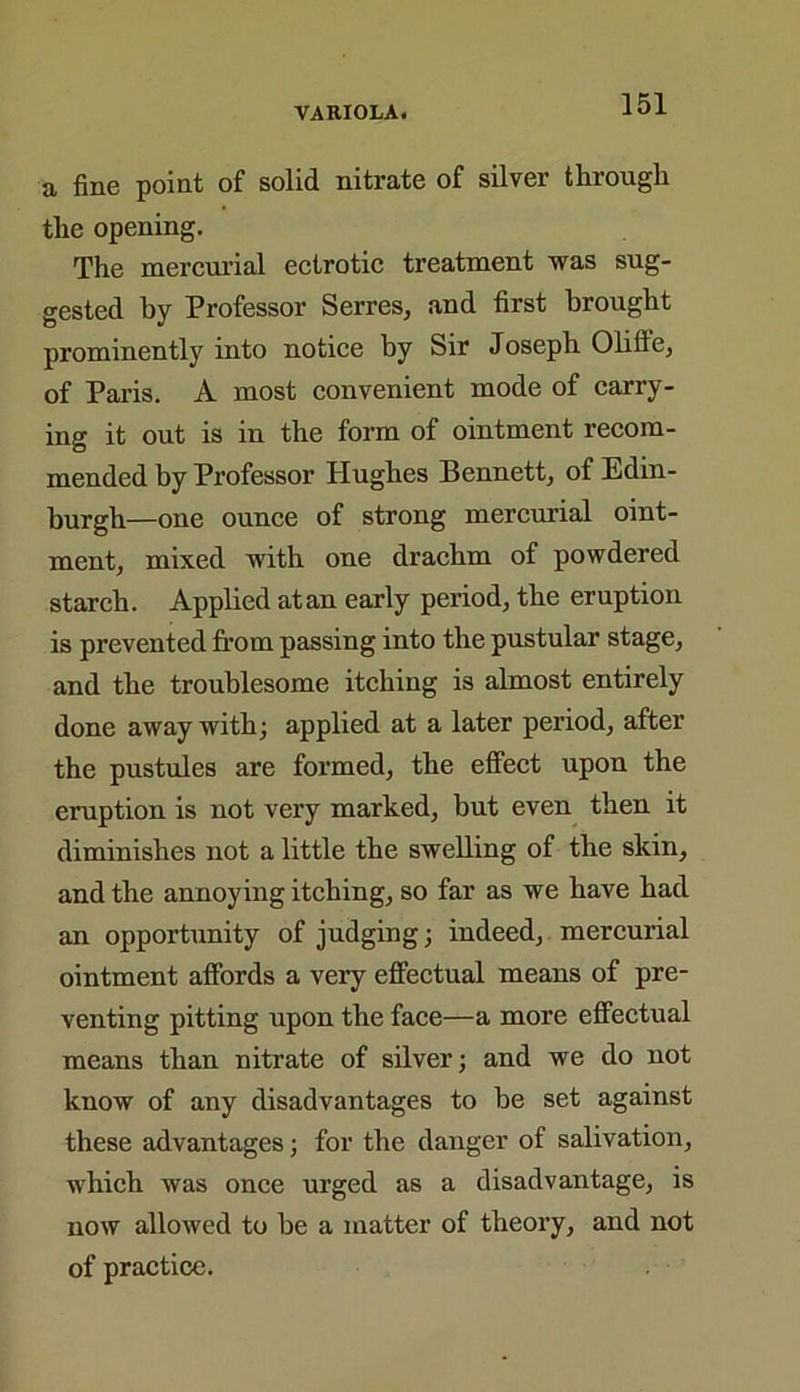 a fine point of solid nitrate of silver through the opening. The mercurial ectrotic treatment was sug- gested by Professor Serres, and first brought prominently into notice by Sir Joseph Olillc, of Paris. A most convenient mode of carry- ing it out is in the form of ointment recom- mended by Professor Hughes Bennett, of Edin- burgh—one ounce of strong mercurial oint- ment, mixed with one drachm of powdered starch. Applied at an early period, the eruption is prevented from passing into the pustular stage, and the troublesome itching is almost entirely done away with; applied at a later period, after the pustules are formed, the effect upon the eruption is not very marked, hut even then it diminishes not a little the swelling of the skin, and the annoying itching, so far as we have had an opportunity of judging; indeed, mercurial ointment affords a very effectual means of pre- venting pitting upon the face—a more effectual means than nitrate of silver; and we do not know of any disadvantages to be set against these advantages; for the danger of salivation, which was once urged as a disadvantage, is now allowed to he a matter of theory, and not of practice.