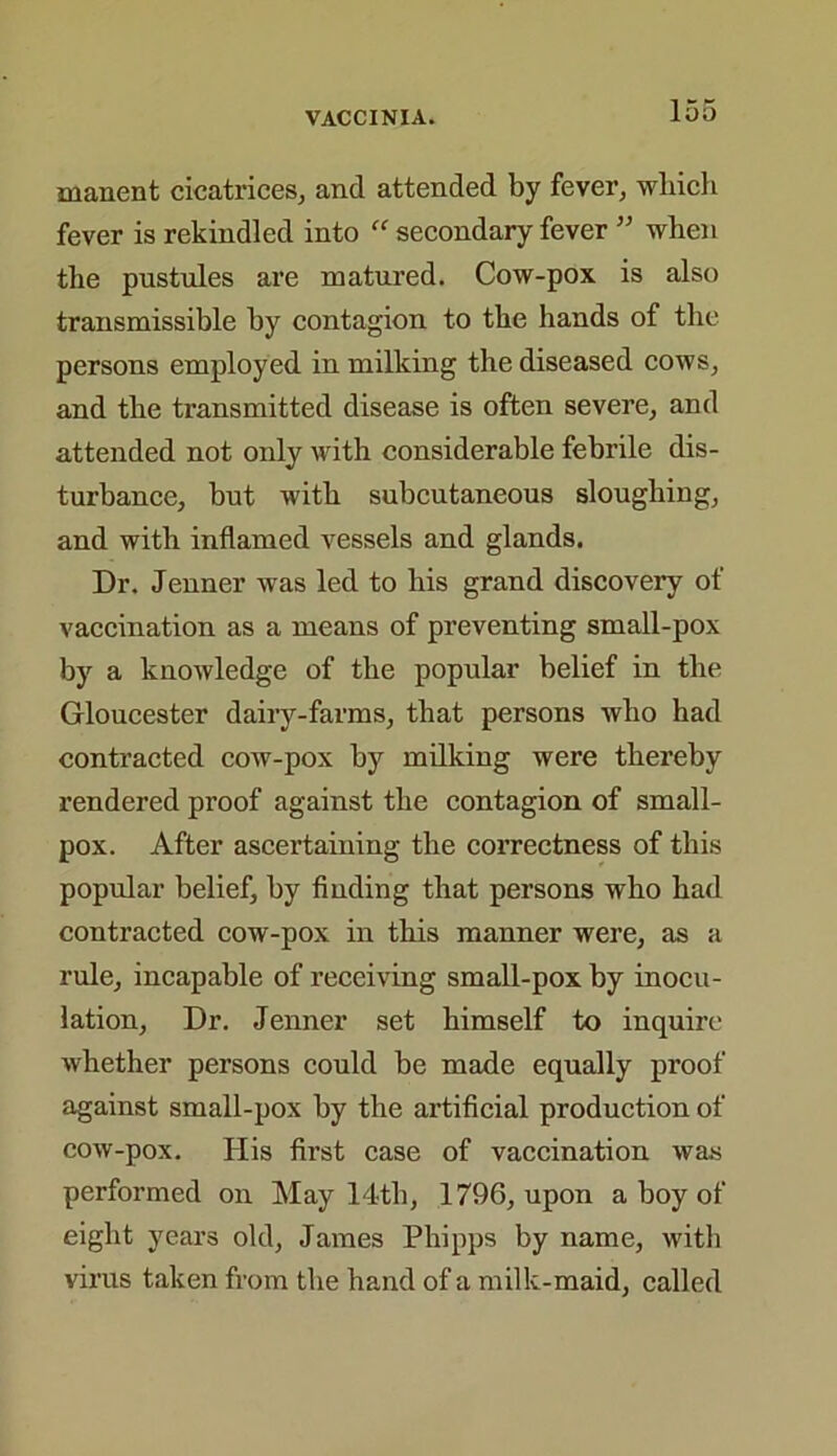 manent cicatrices, and attended by fever, which fever is rekindled into  secondary fever ” when the pustules are matured. Cow-pox is also transmissible by contagion to the hands of the persons employed in milking the diseased cows, and the transmitted disease is often severe, and attended not only with considerable febrile dis- turbance, but with subcutaneous sloughing, and with inflamed vessels and glands. Dr. Jenner was led to his grand discovery of vaccination as a means of preventing small-pox by a knowledge of the popular belief in the Gloucester dairy-farms, that persons who had contracted cow-pox by milking were thereby rendered proof against the contagion of small- pox. After ascertaining the correctness of this popular belief, by finding that persons who had contracted cow-pox in this manner were, as a rule, incapable of receiving small-pox by inocu- lation, Dr. Jenner set himself to inquire whether persons could be made equally proof against small-pox by the artificial production of cow-pox. His first case of vaccination was performed on May 14th, 1796, upon a boy of eight years old, James Phipps by name, with virus taken from the hand of a milk-maid, called