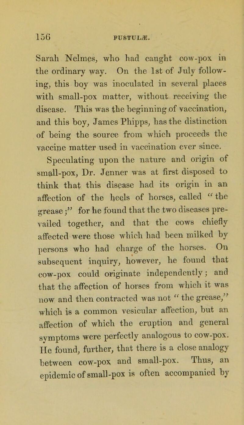 Sarah Nelmes, who had caught cow-pox in the ordinary way. On the 1st of July follow- ing, this boy was inoculated in several places with small-pox matter, without receiving the disease. This was the beginning of vaccination, and this boy, James Phipps, has the distinction of being the source from which proceeds the vaccine matter used in vaccination ever since. Speculating upon the nature and origin of small-pox, Dr. Jenner was at first disposed to think that this disease had its origin in an affection of the heels of horses, called “ the grease •” for he found that the two diseases pre- vailed together, and that the cows chiefly affected were those which had been milked hy persons who had charge of the horses. On subsequent inquiry, however, he found that cow-pox could originate independently; and that the affection of horses from which it was now and then contracted was not “ the grease,” which is a common vesicular affection, but an affection of which the eruption and general symptoms were perfectly analogous to cow-pox. He found, further, that there is a close analogy between cow-pox and small-pox. Thus, an epidemic of small-pox is often accompanied by