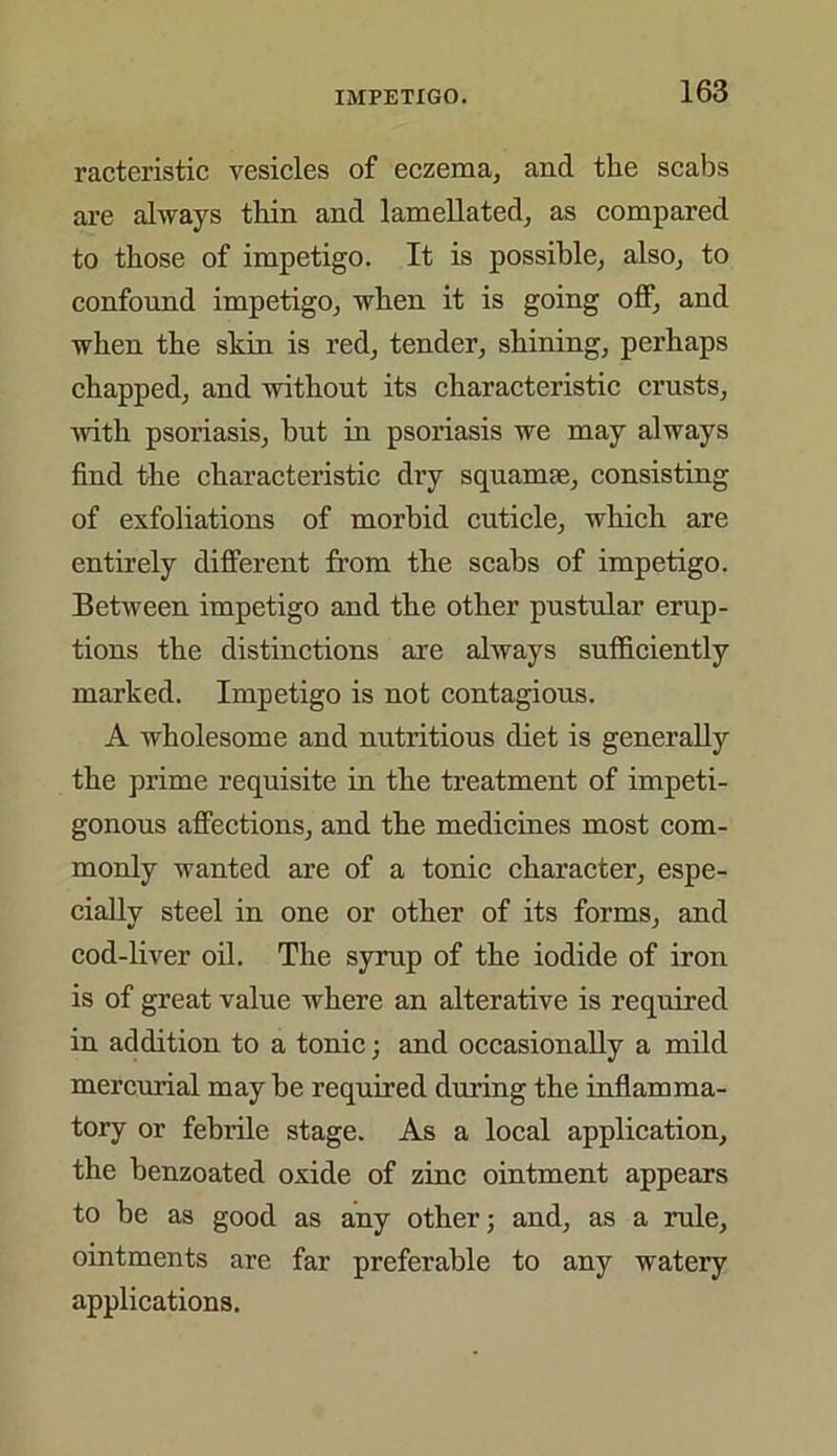 racteristic vesicles of eczema, and the scabs are always thin and lamellated, as compared to those of impetigo. It is possible, also, to confound impetigo, when it is going off, and when the skin is red, tender, shining, perhaps chapped, and without its characteristic crusts, ■with psoriasis, but in psoriasis we may always find the characteristic dry squamse, consisting of exfoliations of morbid cuticle, which are entirely different from the scabs of impetigo. Between impetigo and the other pustular erup- tions the distinctions are always sufficiently marked. Impetigo is not contagions. A wholesome and nutritions diet is generally the prime requisite in the treatment of impeti- gonous affections, and the medicines most com- monly wanted are of a tonic character, espe- cially steel in one or other of its forms, and cod-liver oil. The syrup of the iodide of iron is of great value where an alterative is required in addition to a tonic; and occasionally a mild mercurial may be required during the inflamma- tory or febrile stage. As a local application, the benzoated oxide of zinc ointment appears to be as good as any other; and, as a rule, ointments are far preferable to any watery applications.