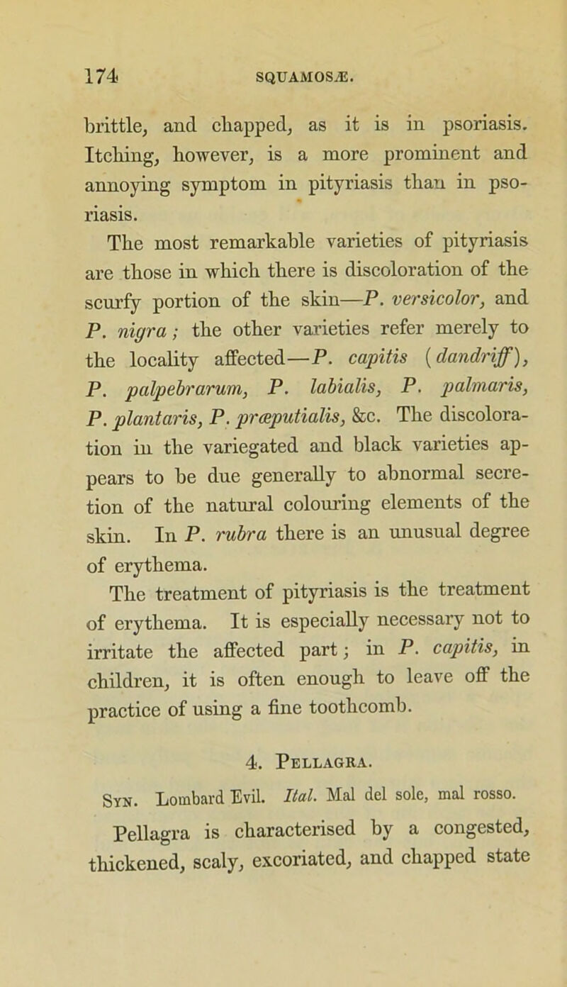 brittle, and chapped, as it is in psoriasis. Itching, however, is a more prominent and annoying symptom in pityriasis than in pso- riasis. The most remarkable varieties of pityriasis are those in which there is discoloration of the scurfy portion of the skin—P. versicolor, and P. nigra; the other varieties refer merely to the locality affected—P. capitis (dandriff), P. palpebrarum, P. labialis, P. palmaris, P. plantaris, P. prceputialis, &c. The discolora- tion in the variegated and black varieties ap- pears to be due generally to abnormal secre- tion of the natural colouring elements of the skin. In P. rubra there is an unusual degree of erythema. The treatment of pityriasis is the treatment of erythema. It is especially necessary not to irritate the affected part; in P. capitis, in children, it is often enough to leave off the practice of using a fine tooth comb. 4. Pellagra. Syn. Lombard Evil. Ital. Mai del sole, mal rosso. Pellagra is characterised by a congested, thickened, scaly, excoriated, and chapped state