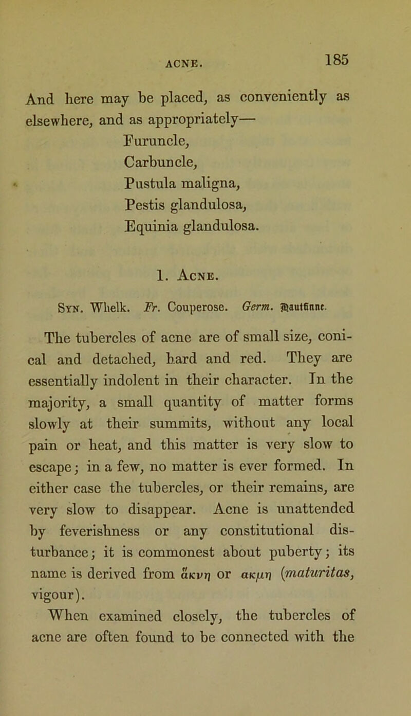 And here may be placed, as conveniently as elsewhere, and as appropriately— Furuncle, Carbuncle, Pustula maligna, Pestis glandulosa, Equinia glandulosa. 1. Acne. Syn. Wlielk. Fr. Couperose. Germ. ffiautSnnc. The tubercles of acne are of small size, coni- cal and detached, bard and red. They are essentially indolent in their character. In the majority, a small quantity of matter forms slowly at their summits, without any local pain or heat, and this matter is very slow to escape; in a few, no matter is ever formed. In either case the tubercles, or their remains, are very slow to disappear. Acne is unattended by feverishness or any constitutional dis- turbance ; it is commonest about puberty; its name is derived from aicvp or aic/xp (maturitas, vigour). When examined closely, the tubercles of acne are often found to be connected with the