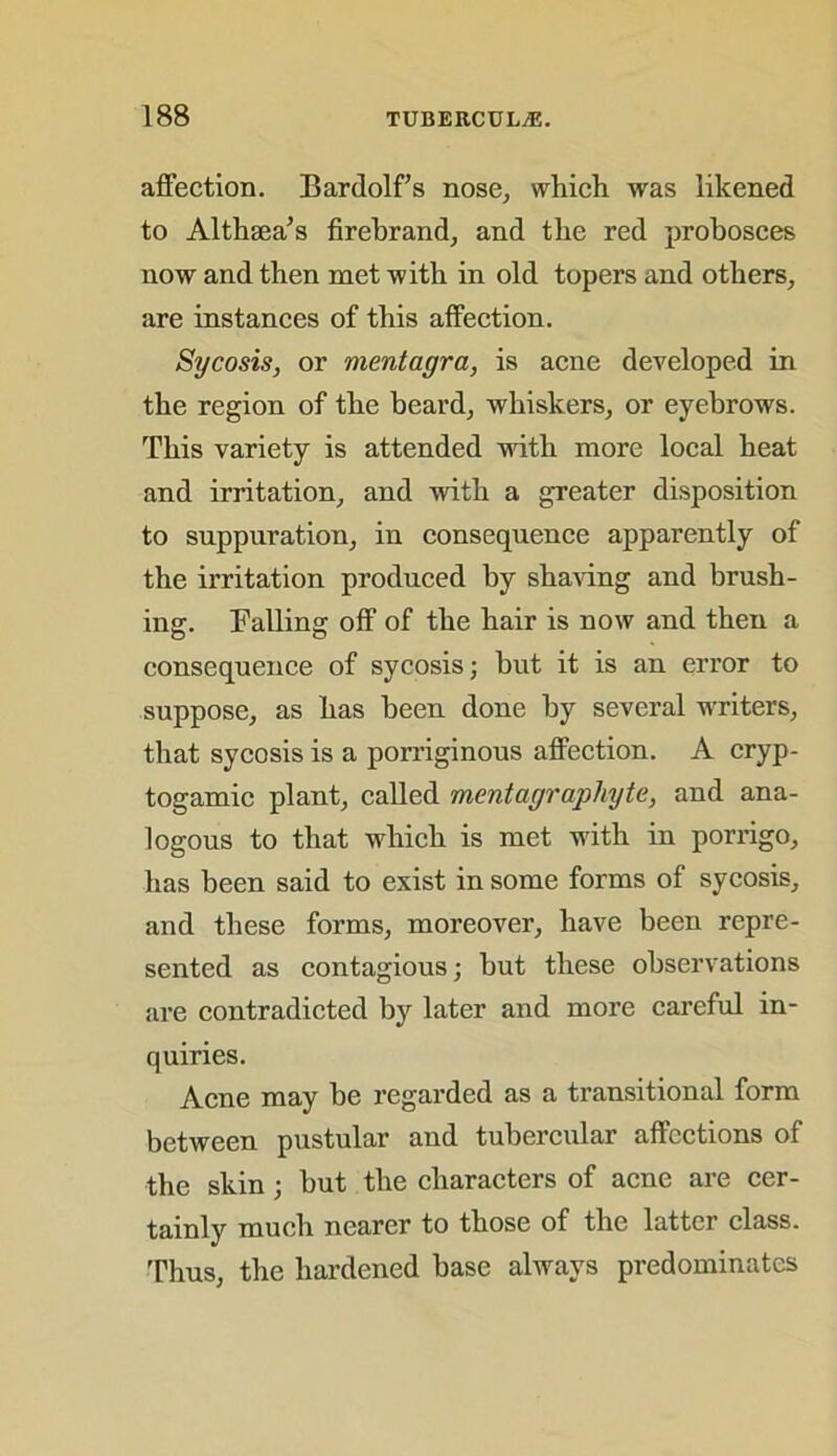 affection. Bardolf’s nose, which was likened to Althaea’s firebrand, and the red probosces now and then met with in old topers and others, are instances of this affection. Sycosis, or mentagra, is acne developed in the region of the beard, whiskers, or eyebrows. This variety is attended with more local heat and irritation, and with a greater disposition to suppuration, in consequence apparently of the irritation produced by shaving and brush- ing. Falling off of the hair is now and then a consequence of sycosis; but it is an error to suppose, as has been done by several writers, that sycosis is a porriginous affection. A cryp- togamic plant, called mentagraphyte, and ana- logous to that which is met with in porrigo, has been said to exist in some forms of sycosis, and these forms, moreover, have been repre- sented as contagious; but these observations are contradicted by later and more careful in- quiries. Acne may be regarded as a transitional form between pustular and tubercular affections of the skin; but the characters of acne are cer- tainly much nearer to those of the latter class. Thus, the hardened base always predominates