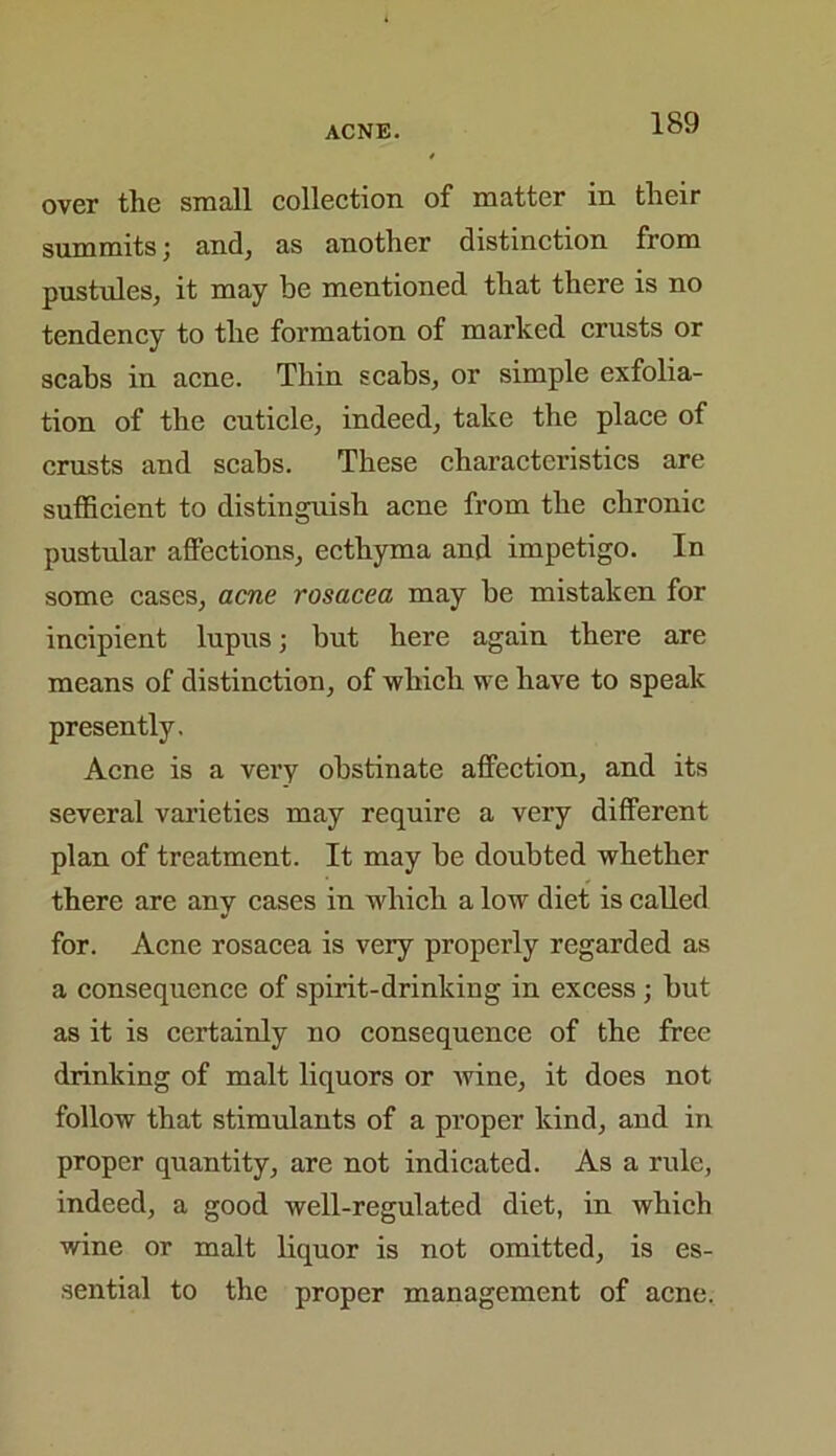 over the small collection of matter in their summits; and, as another distinction from pustules, it may be mentioned that there is no tendency to the formation of marked crusts or scabs in acne. Thin scabs, or simple exfolia- tion of the cuticle, indeed, take the place of crusts and scabs. These characteristics are sufficient to distinguish acne from the chronic pustular affections, ecthyma and impetigo. In some cases, acne rosacea may be mistaken for incipient lupus; but here again there are means of distinction, of which we have to speak presently. Acne is a very obstinate affection, and its several varieties may require a very different plan of treatment. It may be doubted whether there are any cases in which a low diet is called for. Acne rosacea is very properly regarded as a consequence of spirit-drinking in excess ; but as it is certainly no consequence of the free drinking of malt liquors or Avine, it does not follow that stimulants of a proper kind, and in proper quantity, are not indicated. As a rule, indeed, a good well-regulated diet, in which wine or malt liquor is not omitted, is es- sential to the proper management of acne.