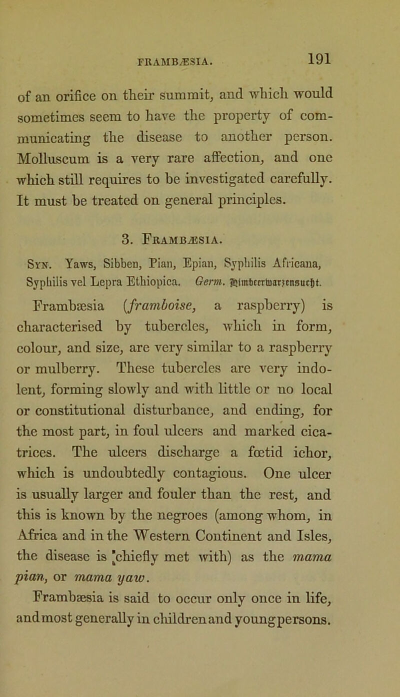 FRAMB/ESIA. of an orifice on their summit, and which would sometimes seem to have the property of com- municating the disease to another person. Molluscum is a very rare affection, and one which still requires to be investigated carefully. It must be treated on general principles. 3. FRAMBiESIA. Syn. Yaws, Sibben, Pian, Epian, Syphilis Africana, Syphilis vel Lepra Etbiopica. Germ. Jipmfccrrtoarjcnsucijt. Frambsesia (,framboise, a raspberry) is characterised by tubercles, which in form, colour, and size, are very similar to a raspberry or mulberry. These tubercles are very indo- lent, forming slowly and with little or no local or constitutional disturbance, and ending, for the most part, in foul ulcers and marked cica- trices. The ulcers discharge a foetid ichor, which is undoubtedly contagious. One ulcer is usually larger and fouler than the rest, and this is known by the negroes (among whom, in Africa and in the Western Continent and Isles, the disease is [chiefly met with) as the mama pian, or mama yaw. Frambsesia is said to occur only once in life, and most generally in childrenand youngpersons.