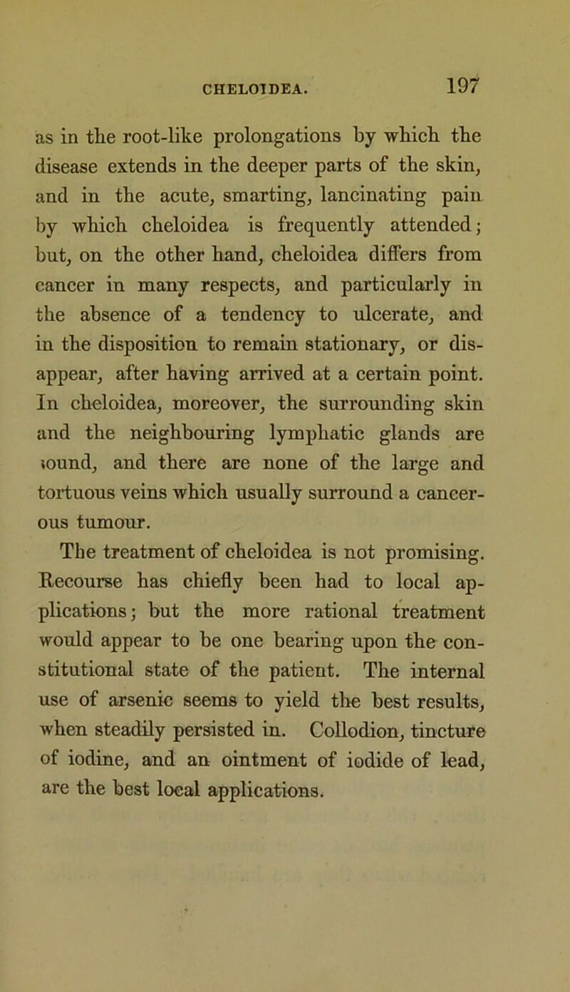 as in the root-like prolongations by which the disease extends in the deeper parts of the skin, and in the acute, smarting, lancinating pain by which cheloidea is frequently attended; but, on the other hand, cheloidea differs from cancer in many respects, and particularly in the absence of a tendency to ulcerate, and in the disposition to remain stationary, or dis- appear, after having arrived at a certain point. In cheloidea, moreover, the surrounding skin and the neighbouring lymphatic glands are sound, and there are none of the large and tortuous veins which usually surround a cancer- ous tumour. The treatment of cheloidea is not promising. Recourse has chiefly been had to local ap- plications; but the more rational treatment would appear to be one bearing upon the con- stitutional state of the patient. The internal use of arsenic seems to yield the best results, when steadily persisted in. Collodion, tincture of iodine, and an ointment of iodide of lead, are the best local applications.