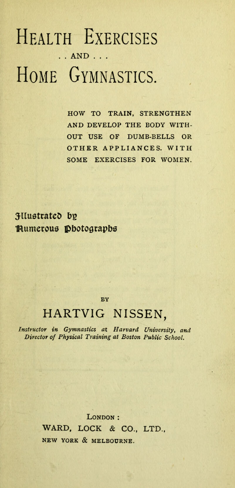 Health Exercises . . AND . . . Home Gymnastics. HOW TO TRAIN, STRENGTHEN AND DEVELOP THE BODY WITH- OUT USE OF DUMB-BELLS OR OTHER APPLIANCES. WITH SOME EXERCISES FOR WOMEN. ^UuetrateD bs flumerous photographs BY HARTVIG NISSEN, Instructor in Gymnastics at Harvard University, and Director of Physical Training at Boston Public School. London : WARD, LOCK & CO., LTD., NEW YORK & MELBOURNE.