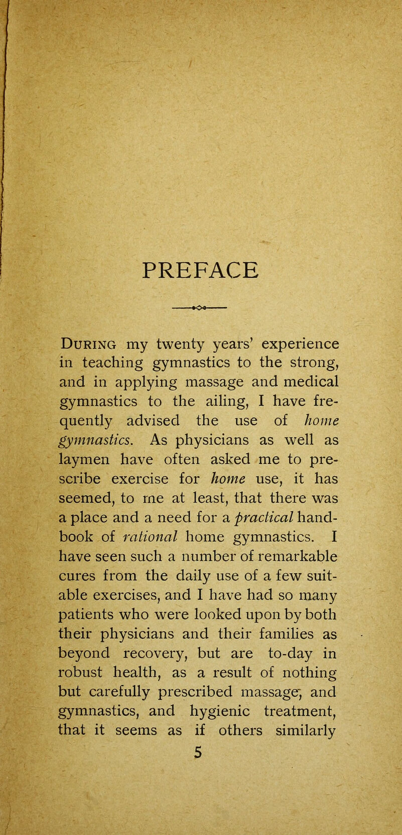 PREFACE During my twenty years’ experience in teaching gymnastics to the strong, and in applying massage and medical gymnastics to the ailing, I have fre- quently advised the use of home gymnastics. As physicians as well as laymen have often asked me to pre- scribe exercise for home use, it has seemed, to me at least, that there was a place and a need for a practical hand- book of rational home gymnastics. I have seen such a number of remarkable cures from the daily use of a few suit- able exercises, and I have had so many patients who were looked upon by both their physicians and their families as beyond recovery, but are to-day in robust health, as a result of nothing but carefully prescribed massage*, and gymnastics, and hygienic treatment, that it seems as if others similarly