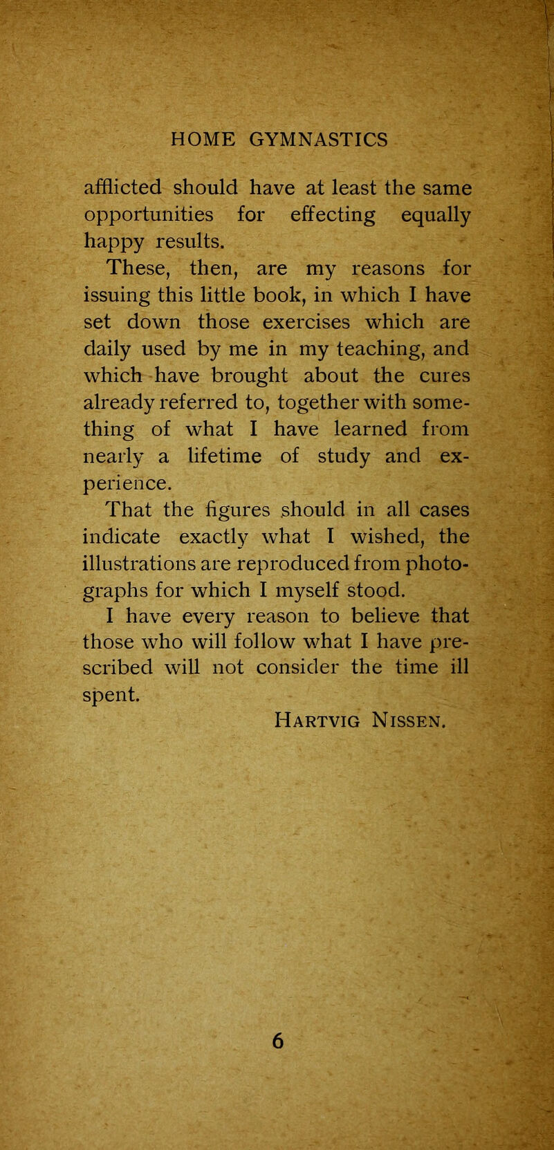 HOME GYMNASTICS afflicted should have at least the same opportunities for effecting equally happy results. These, then, are my reasons for issuing this little book, in which I have set down those exercises which are daily used by me in my teaching, and which have brought about the cures already referred to, together with some- thing of what I have learned from nearly a lifetime of study and ex- perience. That the figures should in all cases indicate exactly what I wished, the illustrations are reproduced from photo- graphs for which I myself stood. I have every reason to believe that those who will follow what I have pre- scribed will not consider the time ill spent. Hartvig Nissen.