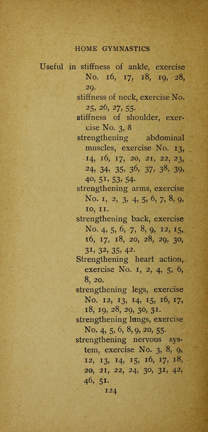 Useful in stiffness of ankle, exercise No. 16, 17, 18, 19, 28, 29. stiffness of neck, exercise No. 25, 26, 27, 55. stiffness of shoulder, exer- cise No. 3, 8 strengthening abdominal muscles, exercise No. 13, 14, 16, 17, 20, 21, 22, 23, 24, 34, 35, 36, 37, 38, 39, 40, 51, 53, 54- strengthening arms, exercise No. i, 2, 3, 4, s, 6, 7, 8, 9, IO, II. strengthening back, exercise No. 4, 5, 6, 7, 8, 9, 12, 15, l6, 17, l8, 20, 28, 29, 30, 3U 32, 35, 42. Strengthening heart action, exercise No. 1, 2, 4, 5, 6, 8, 20. strengthening legs, exercise No. 12, 13, 14, 15, 16, 17, 18, 19, 28, 29, 30, 31. strengthening lungs, exercise No. 4, 5, 6, 8,9, 20, 55. strengthening nervous sys- tem, exercise No. 3, 8, 9, 12,13,14,15,16,17,18, 20,21,22,24,30,31,42, 46, Si-