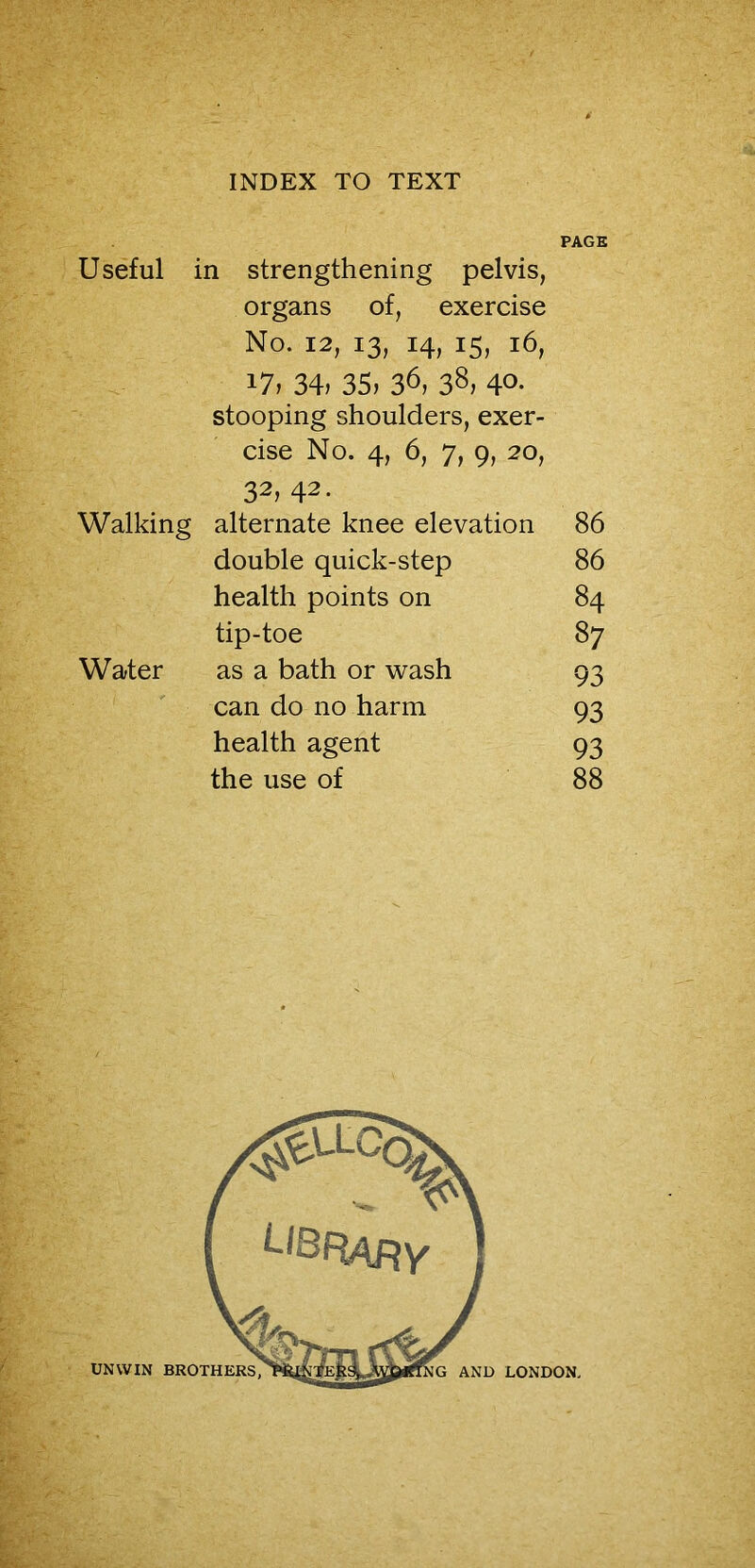 PAGE Useful in strengthening pelvis, organs of, exercise No. 12, 13, 14, 15, 16, i7> 34, 35, 36, 38, 4°- stooping shoulders, exer- cise No. 4, 6, 7, 9, 20, 32, 42. Walking alternate knee elevation 86 double quick-step 86 health points on 84 tip-toe 87 Water as a bath or wash 93 can do no harm 93 health agent 93 the use of 88