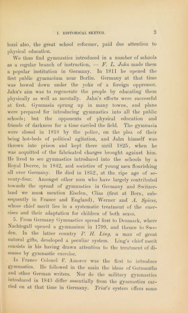 lozzi also, the great school reformer, paid due atteiitiou to physical education. We thus find gymnastics introduced in a number of schools as a regular branch of instruction, — F. L. JaJni made them a popular institution in Germany. In 1811 he opened the first public gymnasium near Berlin. Germany at that time was bowed down under the yoke of a foreign oppressor. Jahn’s aim was to regenerate the people by educating them physically as well as mentally. Jahn’s ettbrts were successful at first. Gymnasia sprung up in many towns, and plans were prepared for introducing gymnastics into all the public schools; but the opponents of physical education and friends of darkness for a time carried the field. The gymnasia were closed in 1818 by the police, on the plea of their being hot-beds of political agitation, and Jahn himself was thrown into prison and kept there until 1825, when he was acquitted of the fabricated charges brought against him. Me lived to see gymnastics introduced into the schools by a Royal Decree, in 1842, and societies of young men flourishing all over Germany. He died in 1852, at the ripe age of se- venty-four. Amongst other men who have largely contributed towards the spread of gymnastics in Germany and Switzer- land we must meution Eiseleu, Clias (first at Bern, sub- sequently in France and England), Werner and A. Sjriess, whose chief merit lies in a systematic treatment of the exer- cises and their adaptation for children of both sexes. 5. From Germany Gymnastics spread first to Denmark, where Nachtegall opened a gymnasium in 1799, and thence to Swe- den. In the latter country P. J[. Livg, a man of great natural gilts, developed a peculiar system. Ling’s chief merit consists in his having drawn attention to the treatment of di- seases by gymnastic exercise. In France Colonel F. Amoros was the first to introduce gymnastics. He followed in the main the ideas of Gutsmuths and other German Avriters. Nor do the military gyunnastics intioduced in 1843 differ essentially from the gymnastics car- lied on at that time in Germany. Triafs sy^stem offers some