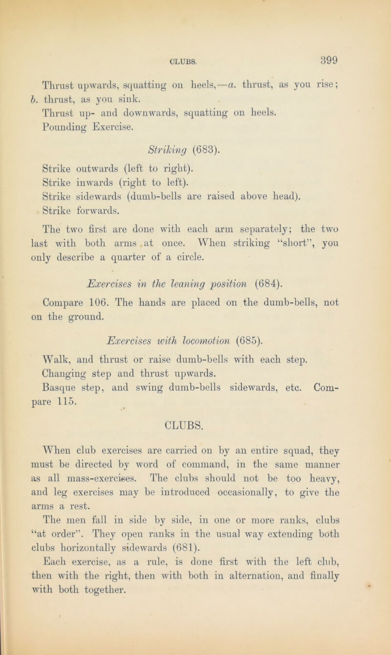 Tlirust upwards, squatting ou heels,—a. thrust, as you rise; 6. thrust, as you sink. Thrust up- aud downwards, squatting on heels. Pounding Exercise. Strihing (683). Strike outwards (left to right). Strike inwards (right to left). Strike sidewards (dumb-bells are raised above head). Strike forwards. The two first are done with each arm separately; the two last with both arms .at once. When striking “short”, you only describe a quarter of a circle. Exercises in the leaning position (684). Compare 106. The hands are placed on the dumb-bells, not on the ground. Exercises ivith locomotion (685). Walk, and thrust or raise dumb-bells with each step. Changing step and thrust upwards. Basque step, and swing dumb-bells sidewards, etc. Com- pare 115. CLUBS. When club exercises are carried on by an entire squad, they must be directed by word of command, in the same manner as all mass-exercises. The clubs should not be too heavy, and leg exercises may be introduced occasionally, to give the arms a rest. The men fall in side by side, in one or more ranks, clubs “at order”. They open ranks in the usual way extending both clubs horizontally sidewards (681). Each exercise, as a rule, is done first with the left club, then with the right, then with both in alternation, and finally with both together.