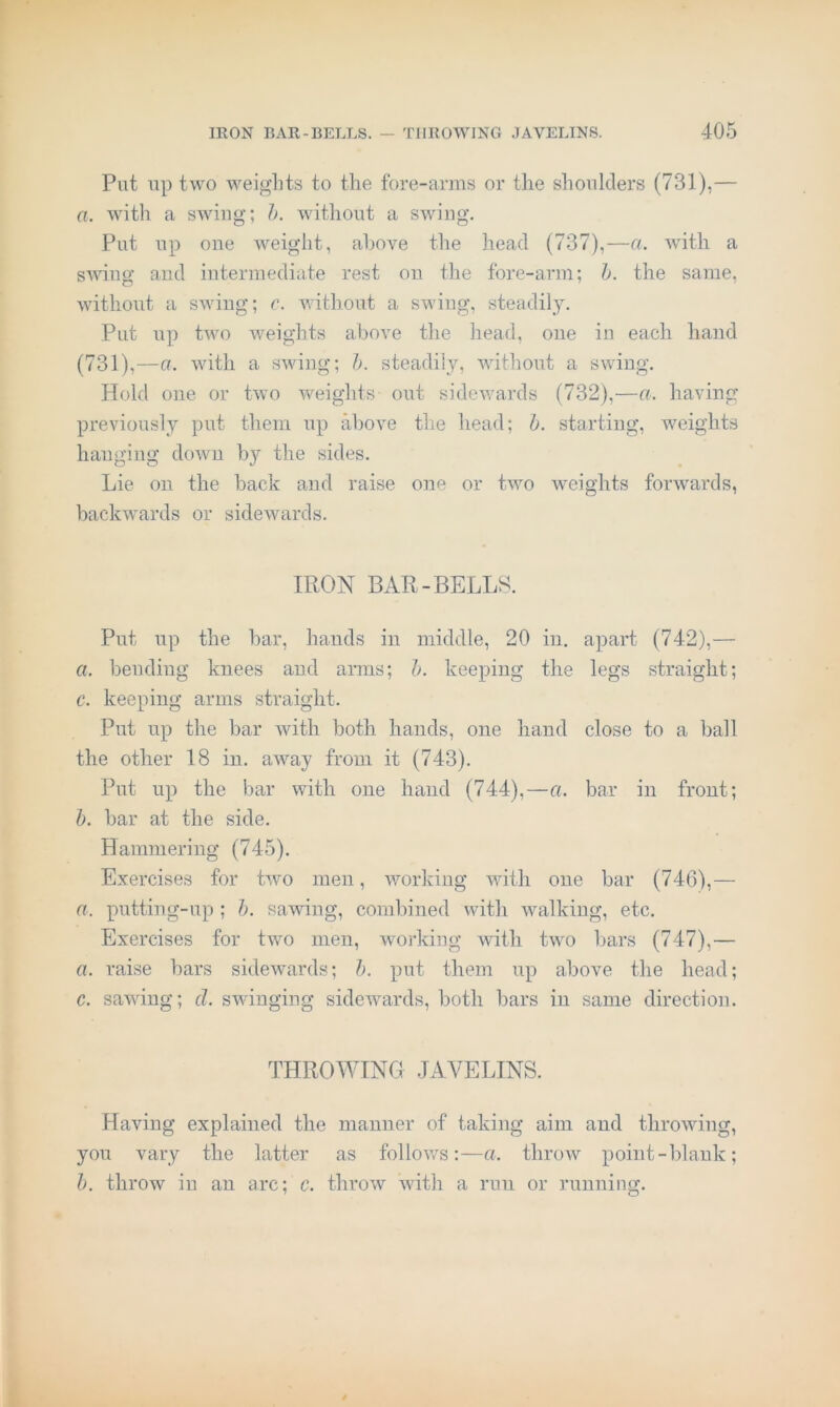 Put up two weights to the fore-arms or the shoulders (731),— a. with a swing; h. without a swing. Put up one weight, above the head (737),—a. Avith a SAving and intermediate rest on the fore-arm; h. the same, Avithout a SAviug; c. AAnthout a swing, steadily. Put up tAvo weights above the head, one in each hand (731),—a. Avith a SAAong; b. steadily, AAuthout a SAviug. Hold one or tAvo weights out sidcAvards (732),—a. having previously put them up above the head; h. starting, weights hanging doAvii h}'' the sides. Lie oil the back and raise one or tAAm Aveights foiAvards, backwards or sidewards. IRON BAR-BELLS. Put up the bar, hands in middle, 20 in. apart (742),— a. bending knees and arms; b. keeping the legs straight; c. keeping arms straight. Put up the bar Avith both bauds, one hand close to a ball the other 18 in. aAvay from it (743). Put up the bar with one hand (744),—a. bar in front; b. bar at the side. Hammering (745). Exercises for tAvo men, working Avith one bar (746),— a. putting-up ; b. saAAung, combined with Avalking, etc. Exercises for two men, working with tAAU bars (747),— a. raise bars sidevvards; b. put them up above the head; c. saAAung; d. sAvinging sideAvards, both bars in same direction. THROWING JAVELINS. Having explained the manner of taking aim and throAving, you vary the latter as folloAvs:—a. throAv point-blank; h. throw in an arc; c. throAV Avith a run or running.