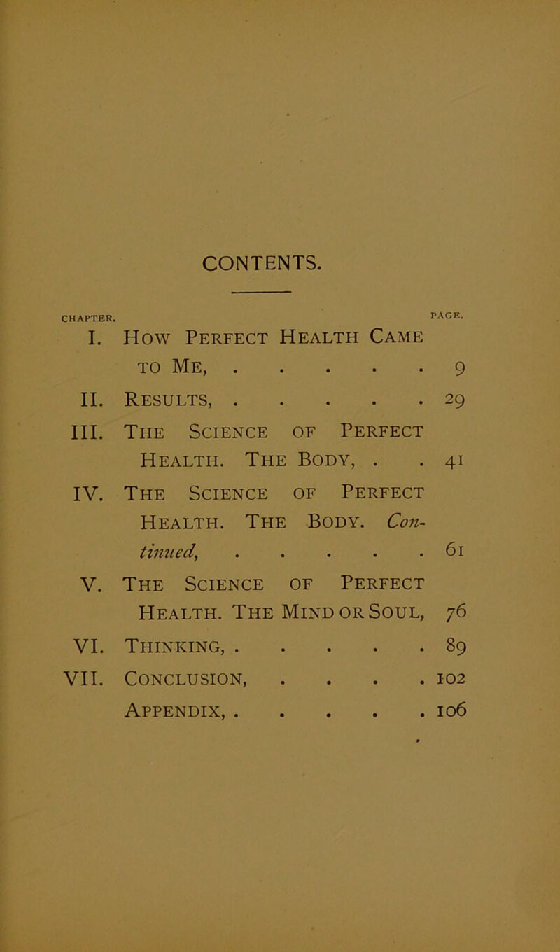 CONTENTS. CHAPTER I. II. III. IV. V. VI. VII. PAGE. How Perfect Health Came to Me, 9 Results, 29 The Science of Perfect Health. Tfie Body, . .41 The Science of Perfect Health. The Body. Con- tinued\ . . . . .61 The Science of Perfect Health. The Mind or Soul, 76 Thinking, 89 Conclusion, .... 102 Appendix, 106