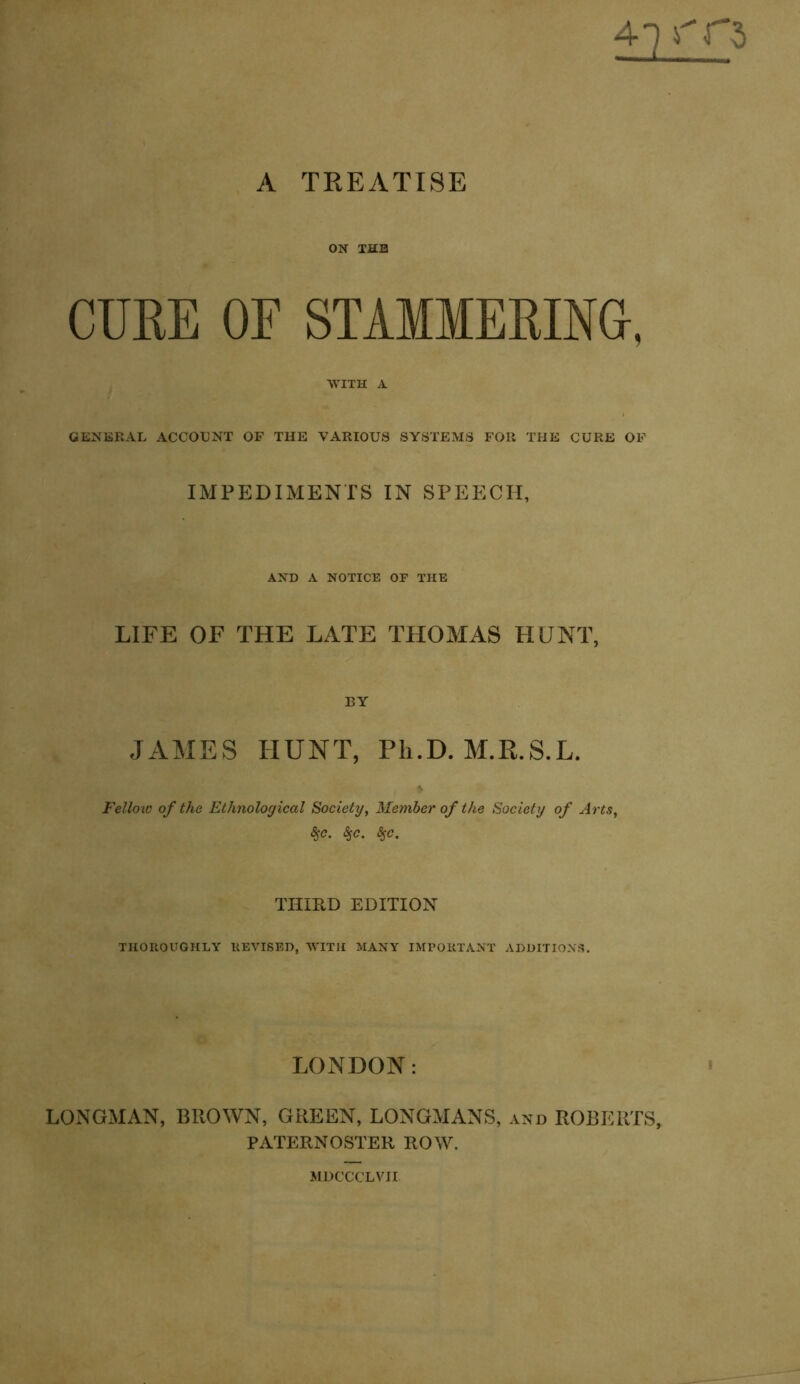 ON THE CURE OF STAMMERING, WITH A GENERAL ACCOUNT OF THE VARIOUS SYSTEMS FOR THE CURE OF IMPEDIMENTS IN SPEECH, AND A NOTICE OF THE LIFE OF THE LATE THOMAS HUNT, BY JAMES HUNT, Ph.D. M.R.S.L. Fellow of the Ethnological Society, Member of the Society of Arts, $c. <$,<?. $c. THIRD EDITION THOROUGHLY REVISED, WITH MANY IMPORTANT ADDITIONS. LONDON: LONGMAN, BIIOWN, GREEN, LONGMANS, and ROBERTS, PATERNOSTER ROW. MDCCCLVII