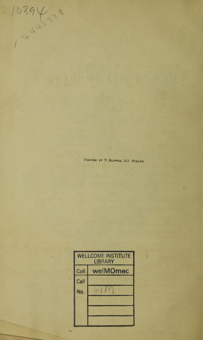 Printed BY T. Blower, 313 Strand. WELLCOME INSTITUTE LIBRARY Coll. welMOmec Call No. W F)