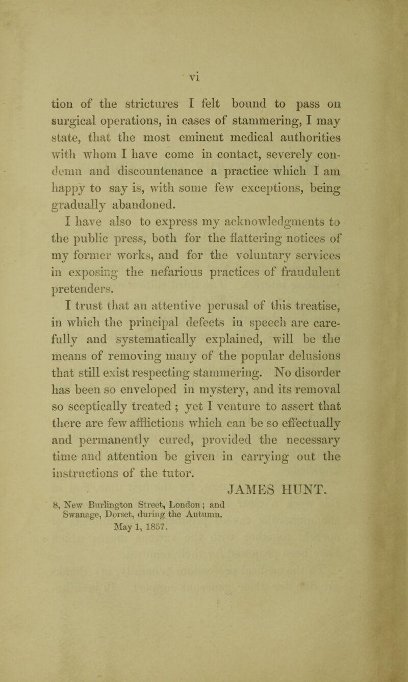 tion of the strictures I felt bound to pass on surgical operations, in cases of stammering, I may state, that the most eminent medical authorities with whom I have come in contact, severely con- demn and discountenance a practice which I am happy to say is, with some few exceptions, being gradually abandoned. I have also to express my acknowledgments to the public press, both for the flattering notices of my former works, and for the voluntary services in exposing the nefarious practices of fraudulent pretenders. I trust that an attentive perusal of this treatise, in which the principal defects in speech are care- fully and systematically explained, will be the means of removing many of the popular delusions that still exist respecting stammering. No disorder has been so enveloped in mystery, and its removal so sceptically treated ; yet I venture to assert that there are few afflictions which can be so effectually and permanently cured, provided the necessary time and attention be given in carrying out the instructions of the tutor. JAMES HUNT. 8, New Burlington Street, London; and Swanage, Dorset, during the Autumn. May 1, 1857.